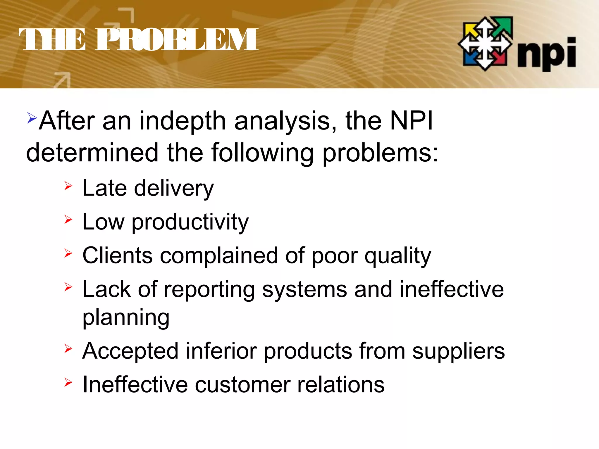 THE PROBLEM
After an indepth analysis, the NPI
determined the following problems:
 Late delivery
 Low productivity
 Clients complained of poor quality
 Lack of reporting systems and ineffective
planning
 Accepted inferior products from suppliers
 Ineffective customer relations
 