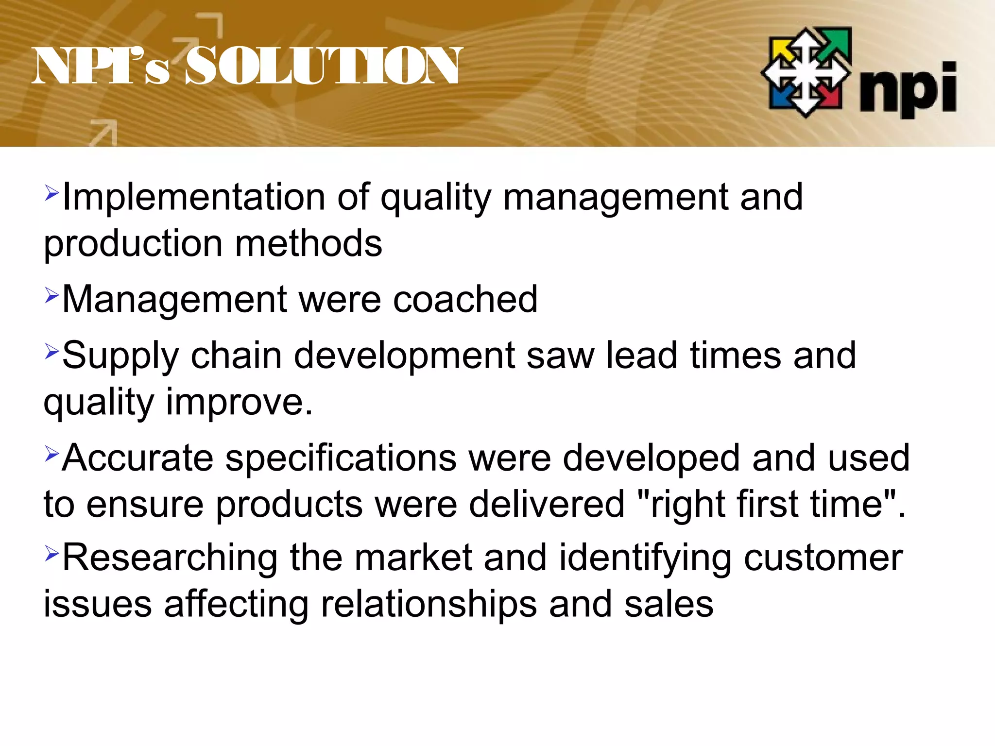 NPI’s SOLUTION
Implementation of quality management and
production methods
Management were coached
Supply chain development saw lead times and
quality improve.
Accurate specifications were developed and used
to ensure products were delivered "right first time".
Researching the market and identifying customer
issues affecting relationships and sales
 