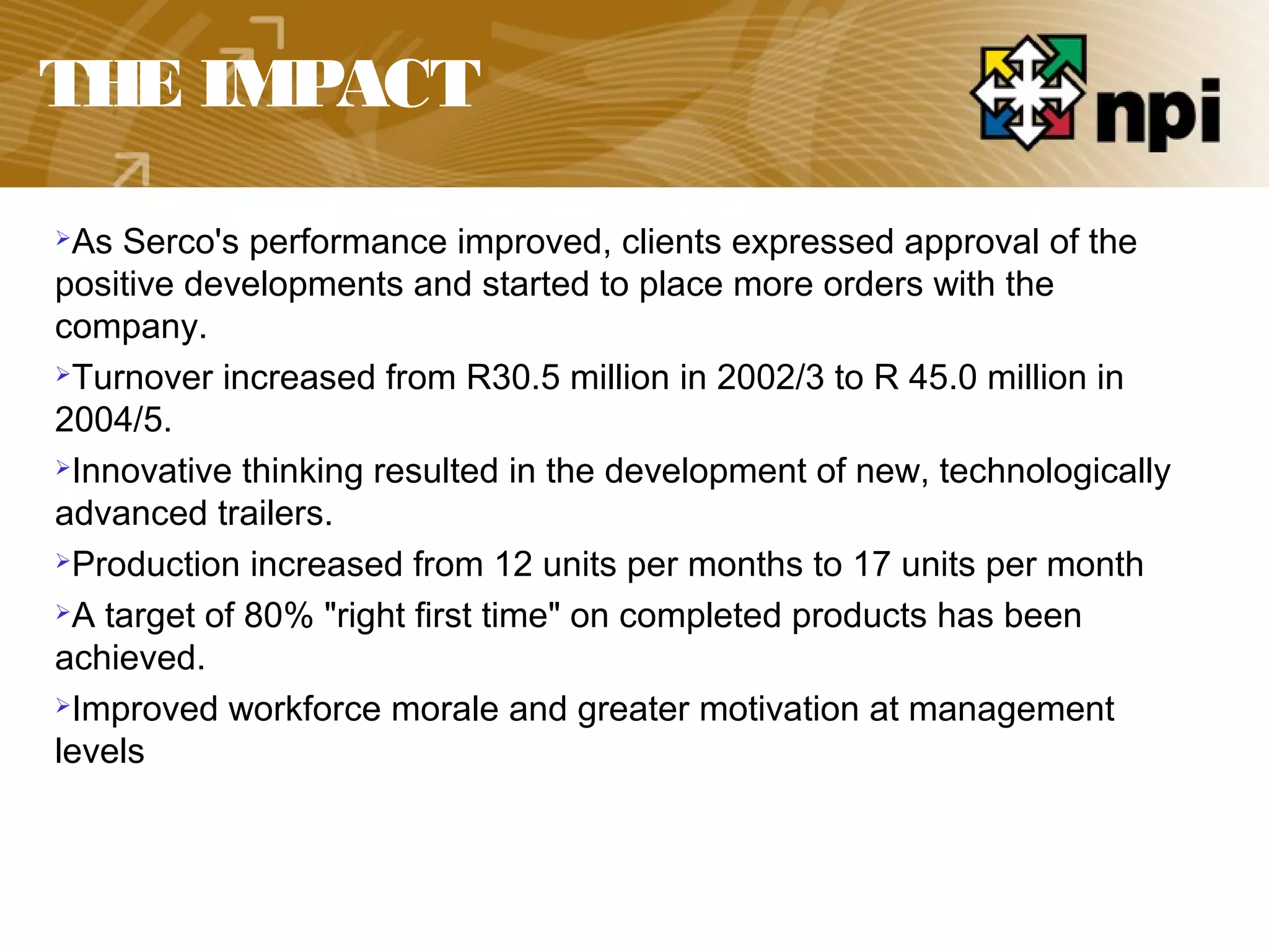 THE IMPACT
As Serco's performance improved, clients expressed approval of the
positive developments and started to place more orders with the
company.
Turnover increased from R30.5 million in 2002/3 to R 45.0 million in
2004/5.
Innovative thinking resulted in the development of new, technologically
advanced trailers.
Production increased from 12 units per months to 17 units per month
A target of 80% "right first time" on completed products has been
achieved.
Improved workforce morale and greater motivation at management
levels
 