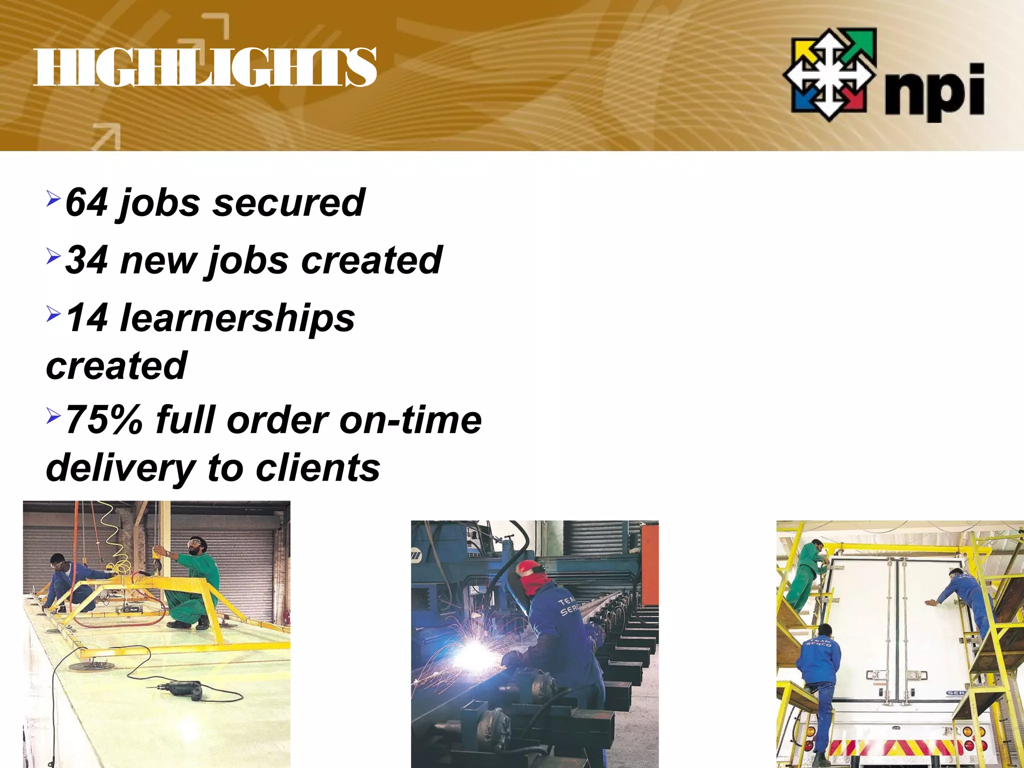 HIGHLIGHTS
64 jobs secured
34 new jobs created
14 learnerships
created
75% full order on-time
delivery to clients
 
