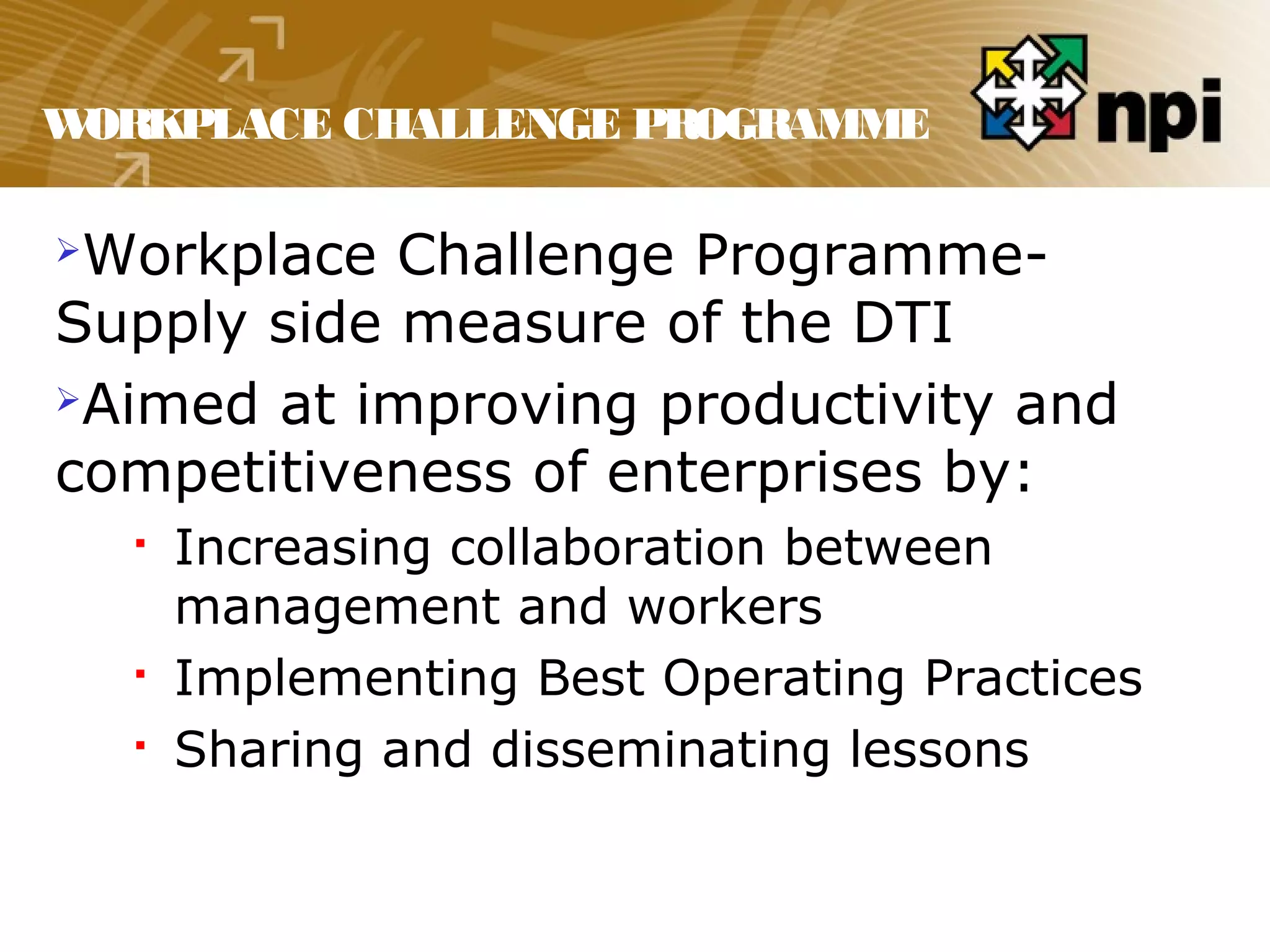 WORKPLACE CHALLENGE PROGRAMME
Workplace Challenge Programme-
Supply side measure of the DTI
Aimed at improving productivity and
competitiveness of enterprises by:
 Increasing collaboration between
management and workers
 Implementing Best Operating Practices
 Sharing and disseminating lessons
 