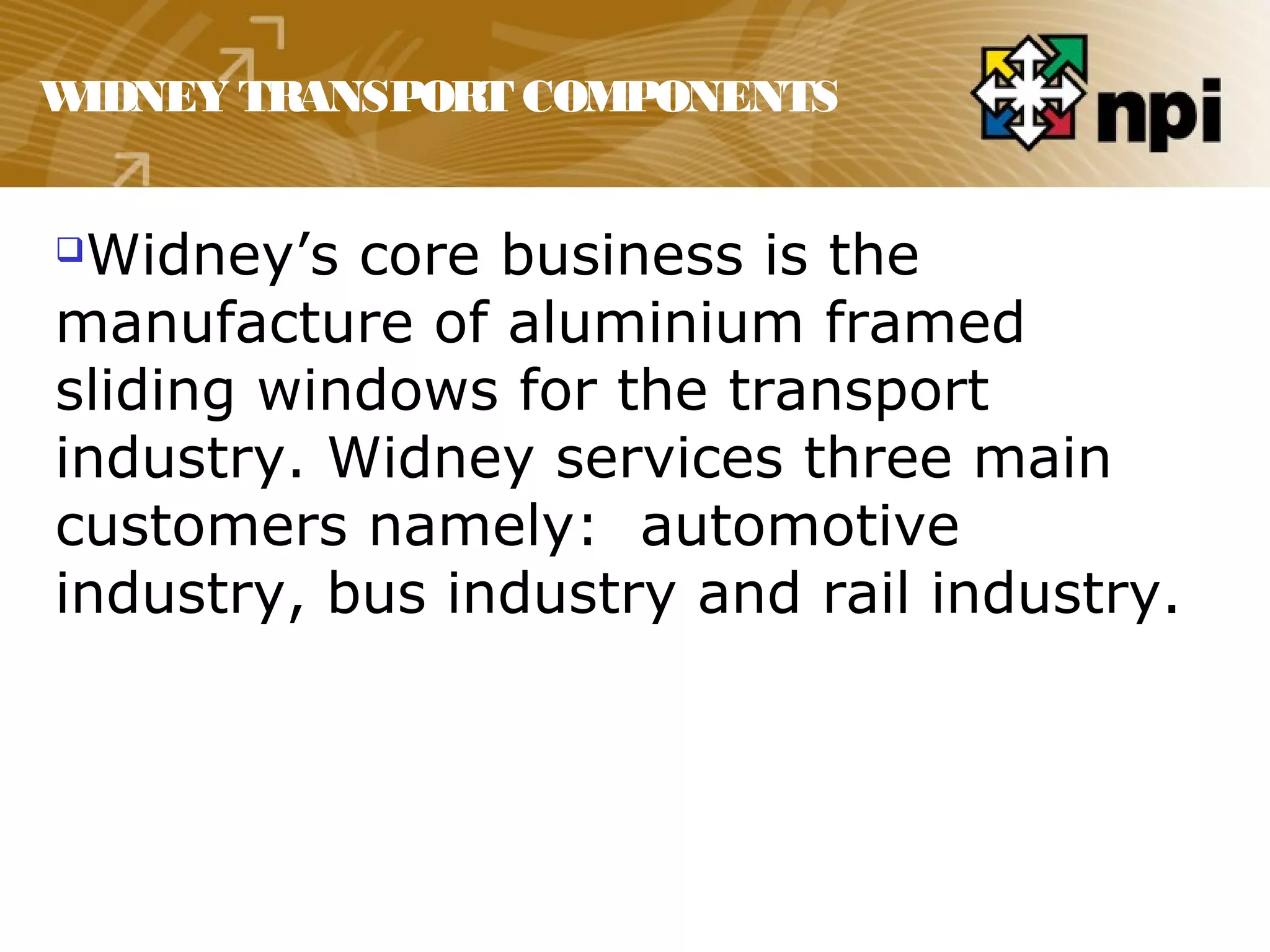 WIDNEY TRANSPORT COMPONENTS
Widney’s core business is the
manufacture of aluminium framed
sliding windows for the transport
industry. Widney services three main
customers namely: automotive
industry, bus industry and rail industry.
 