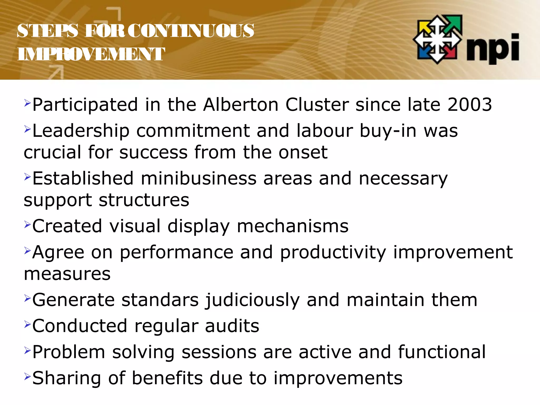 STEPS FORCONTINUOUS
IMPROVEMENT
Participated in the Alberton Cluster since late 2003
Leadership commitment and labour buy-in was
crucial for success from the onset
Established minibusiness areas and necessary
support structures
Created visual display mechanisms
Agree on performance and productivity improvement
measures
Generate standars judiciously and maintain them
Conducted regular audits
Problem solving sessions are active and functional
Sharing of benefits due to improvements
 