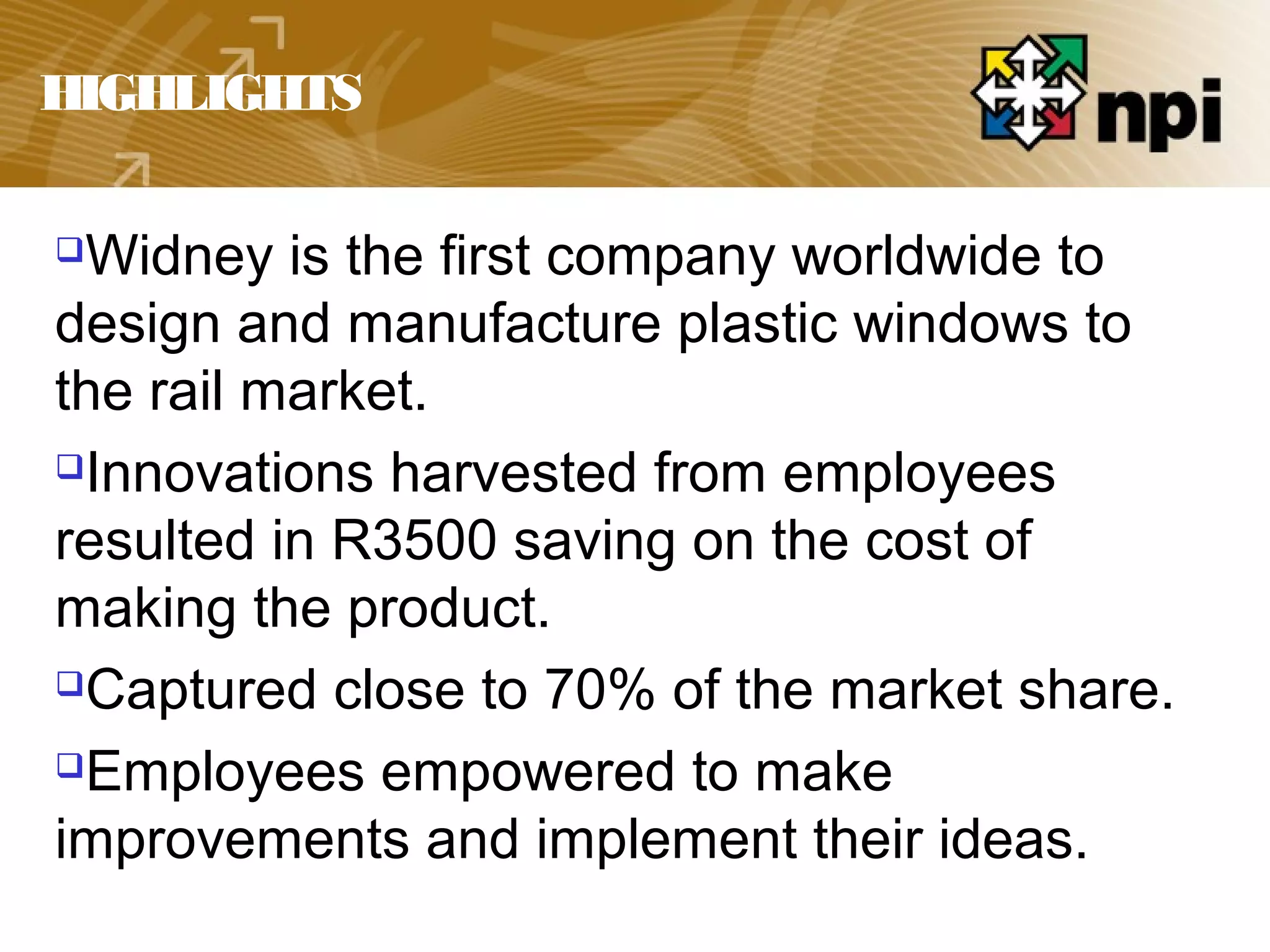 HIGHLIGHTS
Widney is the first company worldwide to
design and manufacture plastic windows to
the rail market.
Innovations harvested from employees
resulted in R3500 saving on the cost of
making the product.
Captured close to 70% of the market share.
Employees empowered to make
improvements and implement their ideas.
 