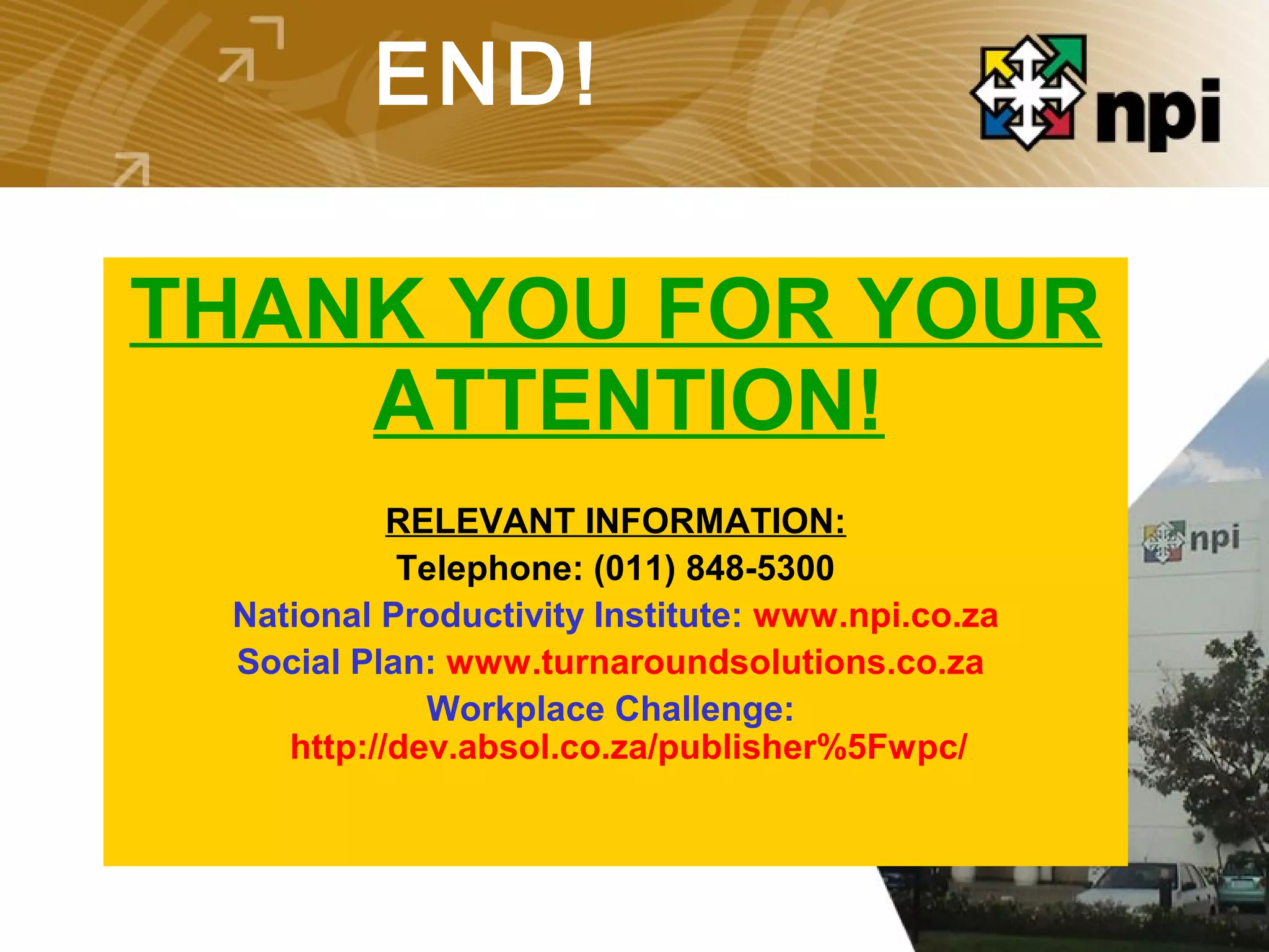 END!
THANK YOU FOR YOUR
ATTENTION!
RELEVANT INFORMATION:
Telephone: (011) 848-5300
National Productivity Institute: www.npi.co.za
Social Plan: www.turnaroundsolutions.co.za
Workplace Challenge:
http://dev.absol.co.za/publisher%5Fwpc/
 