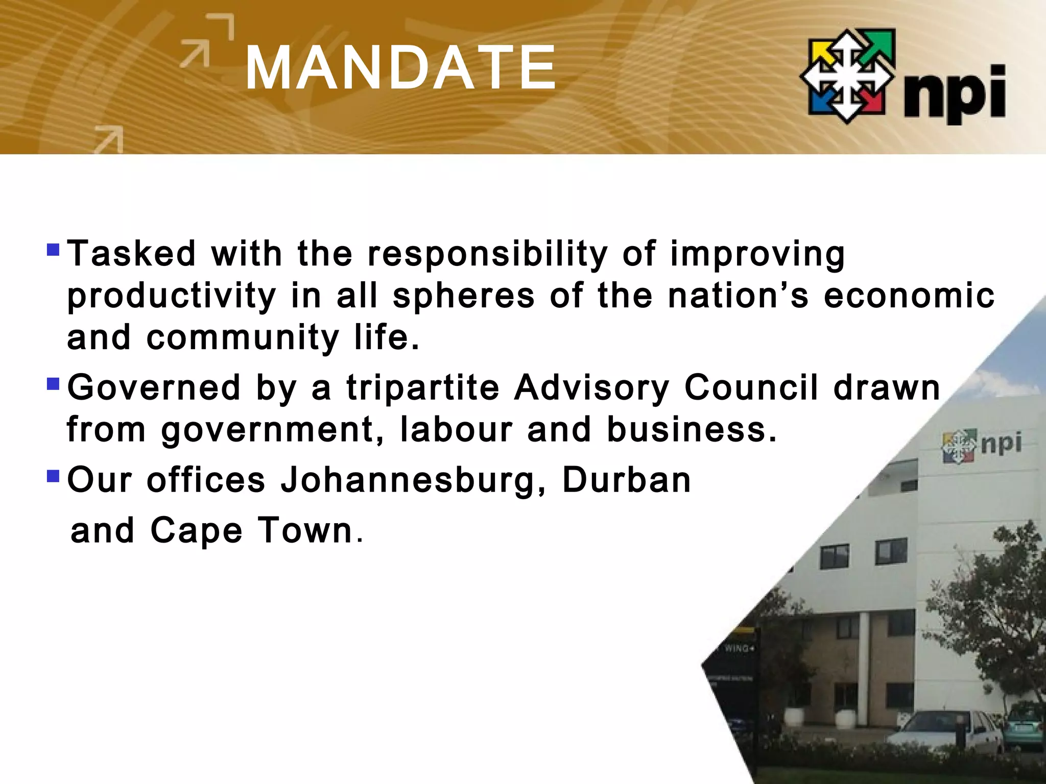 MANDATE
 Tasked with the responsibility of improving
productivity in all spheres of the nation’s economic
and community life.
 Governed by a tripartite Advisory Council drawn
from government, labour and business.
 Our offices Johannesburg, Durban
and Cape Town.
 