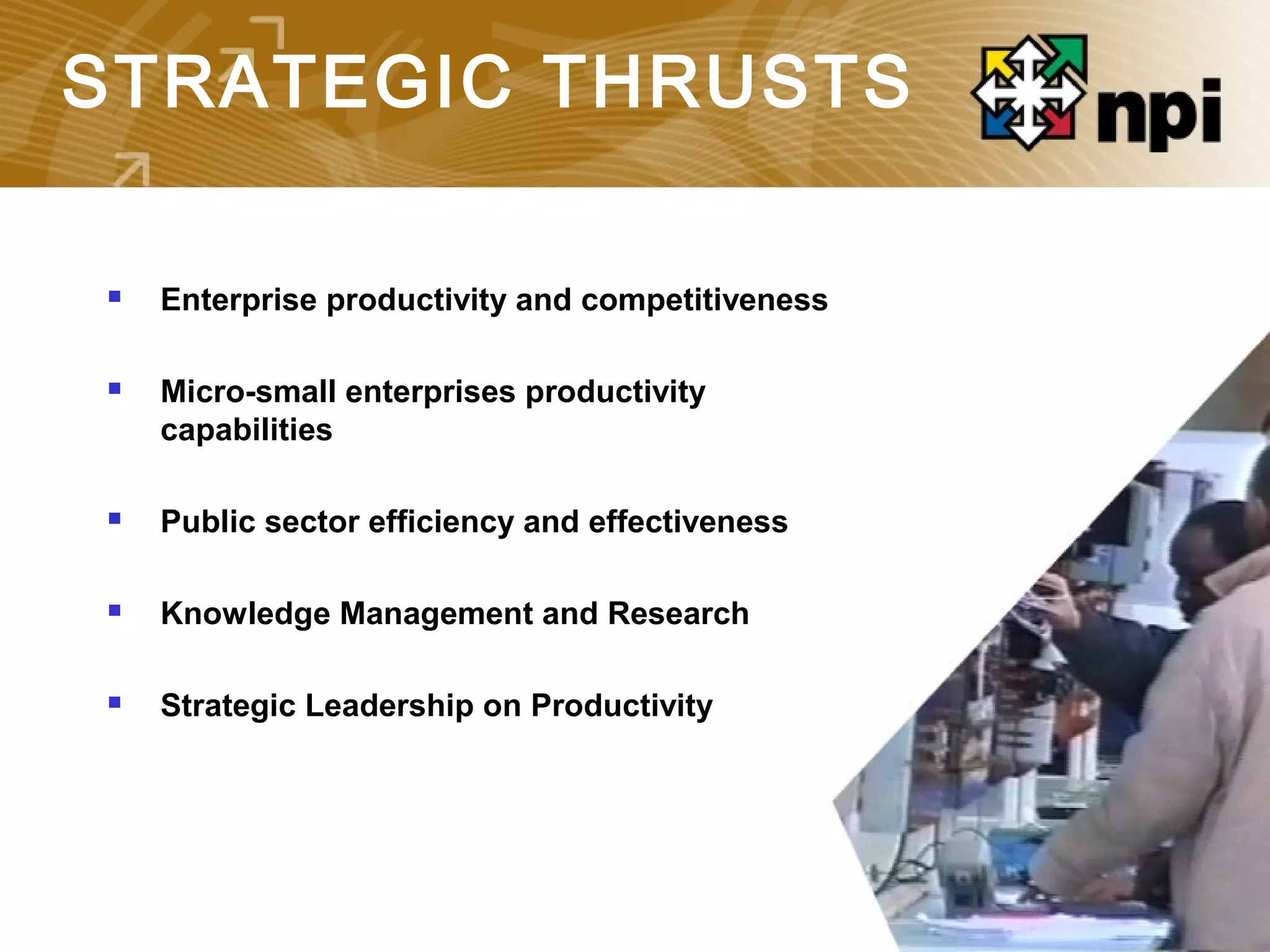 STRATEGIC THRUSTS
 Enterprise productivity and competitiveness
 Micro-small enterprises productivity
capabilities
 Public sector efficiency and effectiveness
 Knowledge Management and Research
 Strategic Leadership on Productivity
 