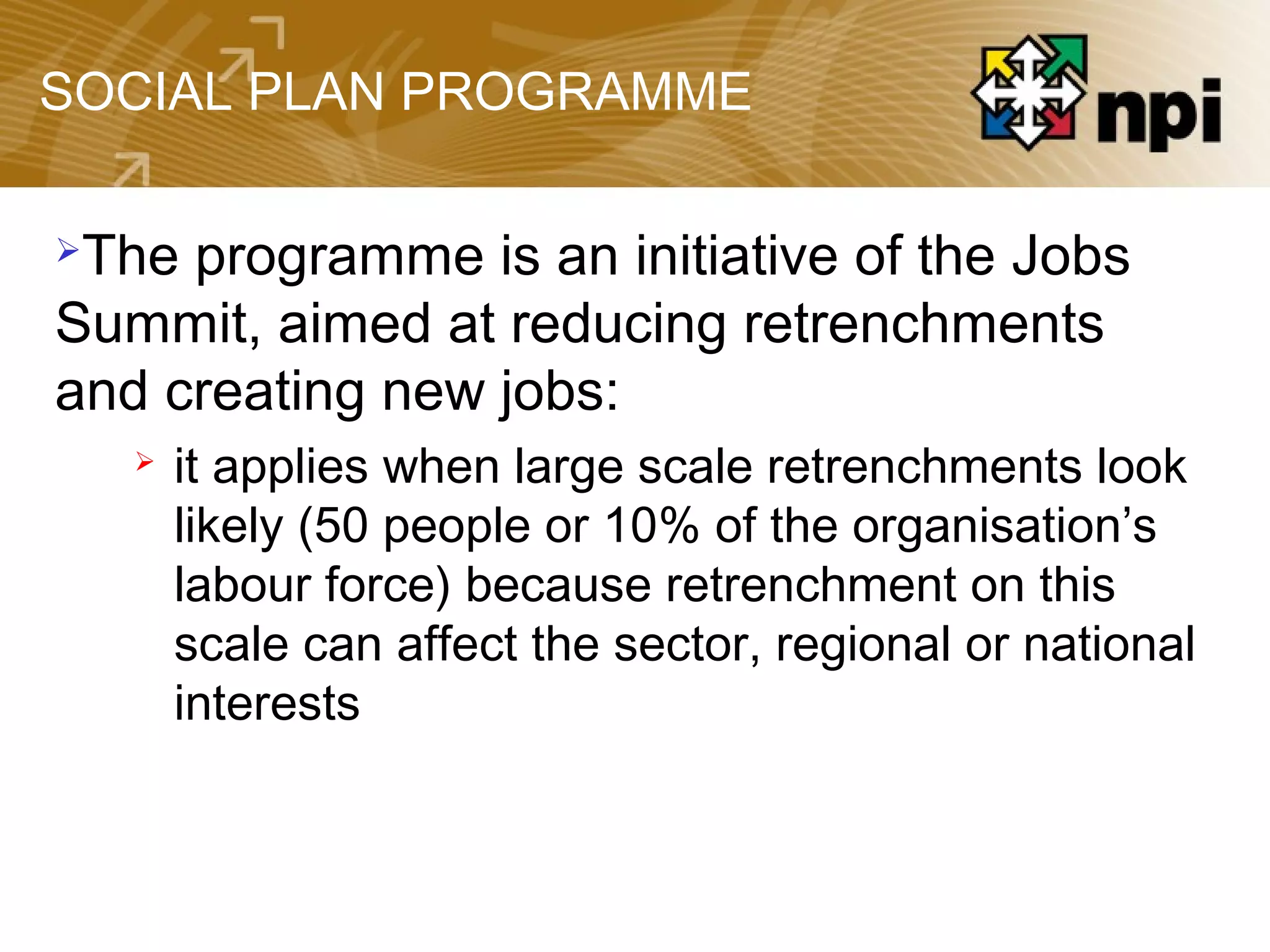 SOCIAL PLAN PROGRAMME
The programme is an initiative of the Jobs
Summit, aimed at reducing retrenchments
and creating new jobs:
 it applies when large scale retrenchments look
likely (50 people or 10% of the organisation’s
labour force) because retrenchment on this
scale can affect the sector, regional or national
interests
 