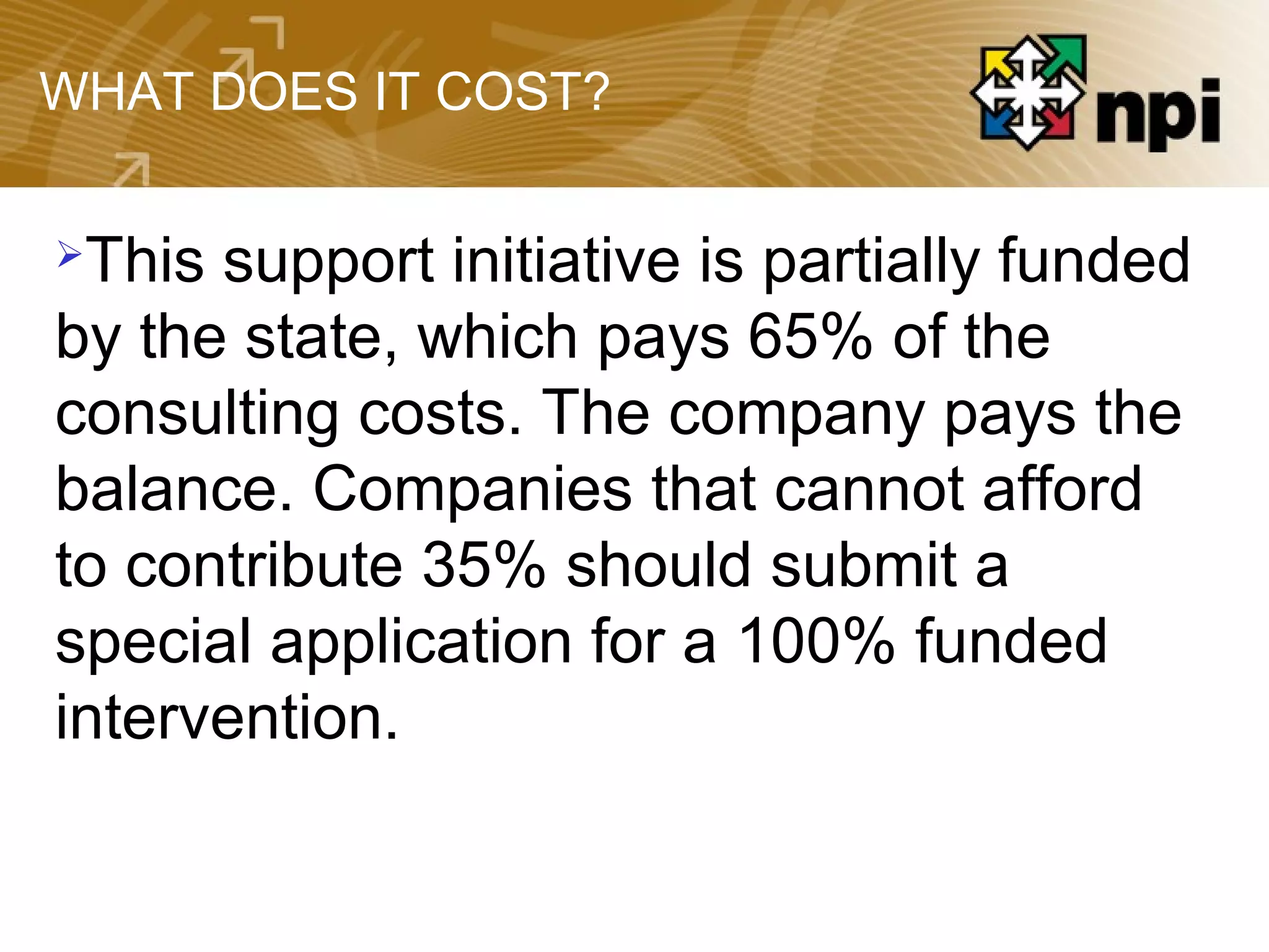 WHAT DOES IT COST?
This support initiative is partially funded
by the state, which pays 65% of the
consulting costs. The company pays the
balance. Companies that cannot afford
to contribute 35% should submit a
special application for a 100% funded
intervention.
 