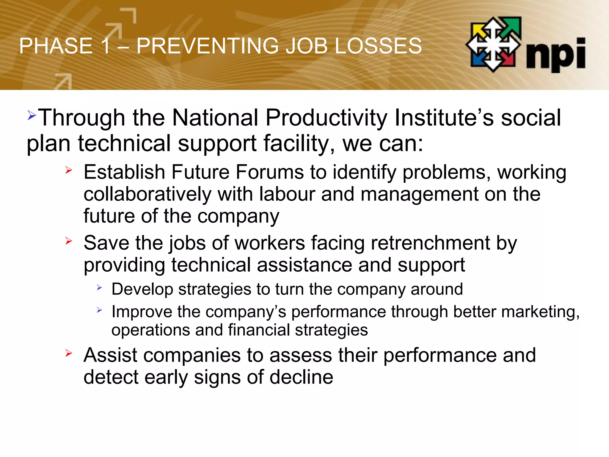 PHASE 1 – PREVENTING JOB LOSSES
Through the National Productivity Institute’s social
plan technical support facility, we can:
 Establish Future Forums to identify problems, working
collaboratively with labour and management on the
future of the company
 Save the jobs of workers facing retrenchment by
providing technical assistance and support

Develop strategies to turn the company around

Improve the company’s performance through better marketing,
operations and financial strategies
 Assist companies to assess their performance and
detect early signs of decline
 