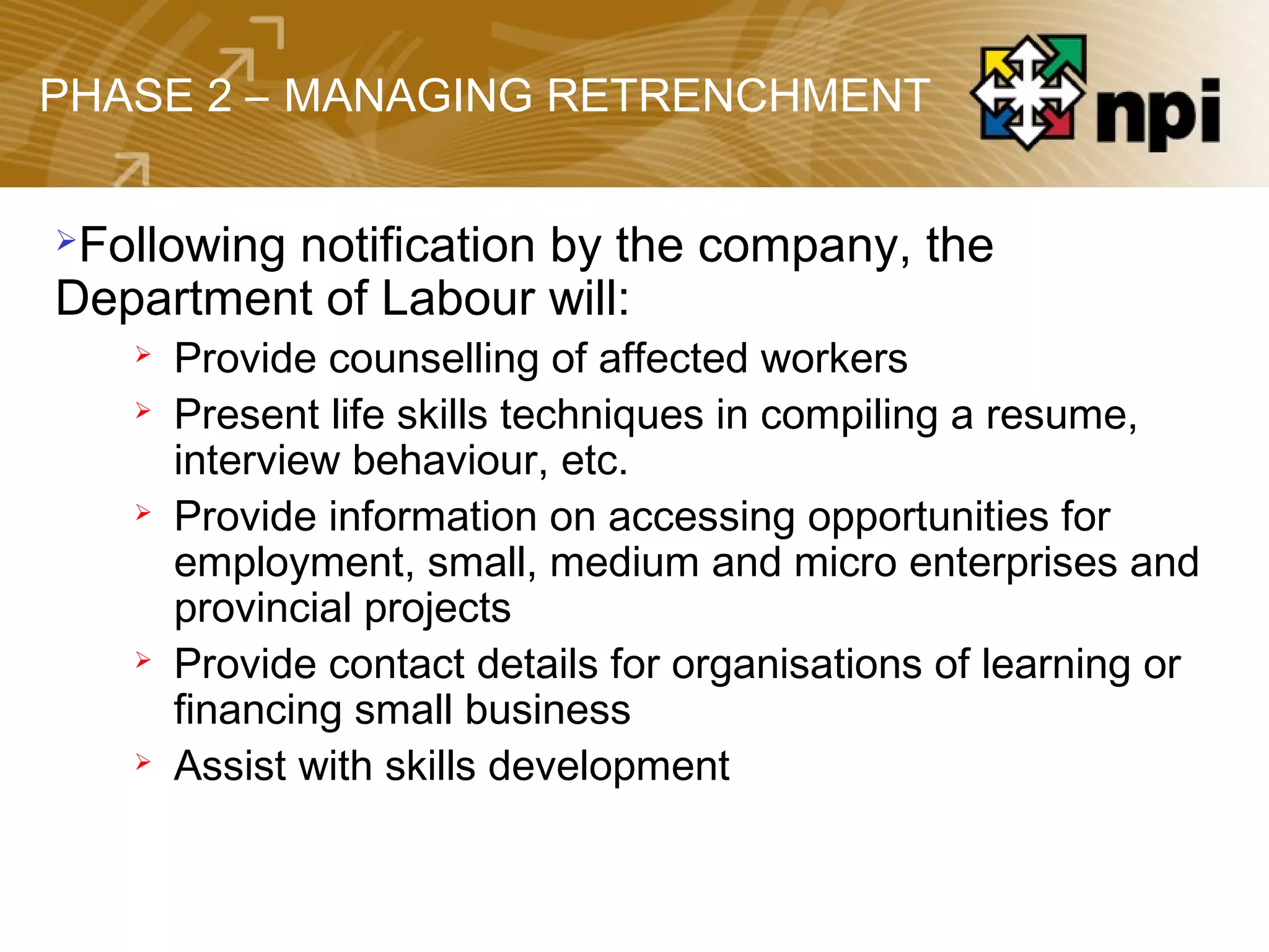 PHASE 2 – MANAGING RETRENCHMENT
Following notification by the company, the
Department of Labour will:
 Provide counselling of affected workers
 Present life skills techniques in compiling a resume,
interview behaviour, etc.
 Provide information on accessing opportunities for
employment, small, medium and micro enterprises and
provincial projects
 Provide contact details for organisations of learning or
financing small business
 Assist with skills development
 