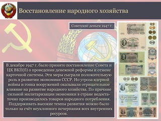 В декабре 1947 г. было принято постановление Совета и
ЦК ВКП(б) о проведении денежной реформы и отмене
карточной системы. Эти меры сыграли положительную
роль в развитии экономики СССР. Но угроза ядерной
войны и гонка вооружений оказывали отрицательное
влияние на развитие народного хозяйства. По причине
сильной милитаризации экономики в стране недоста-
точно производилось товаров народного потребления.
Поддерживать высокие темпы развития можно было
только за счёт неуклонного исчерпания всех внутренних
ресурсов.
Восстановление народного хозяйства
Советские деньги 1947 г.
 