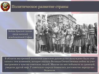 В области внутренней политики советское руководство вынуждено было счи-
таться с тем влиянием, которое оказала Великая Отечественная война на умо-
настроения и чувства советских людей. Многие из них побывали за границей,
увидели другой мир. У советского народа появилось достоинство народа-по-
бедителя.
Политическое развитие страны
Бойцы Красной Армии
среди жителей
освобождённой Софии
 