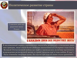 В послевоенный период уменьшились масштабы репрессий в отношении рядо-
вых граждан, люди стали более свободно высказываться. В первые годы после
Великой Отечественной войны (до 1948 г.) проводилась политика частичного
возрождения религиозной жизни в стране, начатая ещё в годы войны. В 1947 г.
была отменена смертная казнь. Но спустя три года её снова стали применять.
Политическое развитие страны
С каждым днём всё
радостнее жить!
Плакат
 