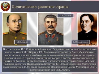 В это же время И.В.Сталин приблизил к себе прагматически мыслящих полити-
ческих деятелей Л.П.Берия и Г.М.Маленкова, которые не были убеждёнными
марксистами и видели необходимость экономической модернизации страны.
Советский лидер серьёзно рассматривал вопрос о постепенном освобождении
партии от функции непосредственного хозяйственного управления. Пост Гене-
рального секретаря Центрального Комитета КПСС был упразднён. Фактически
высшим постом в СССР стала должность Председателя Совета Министров СССР,
которую занимал сам И.В.Сталин.
Политическое развитие страны
И.В.Сталин
Л.П.Берия Г.М.Маленков
 