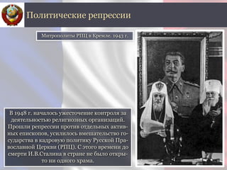 В 1948 г. началось ужесточение контроля за
деятельностью религиозных организаций.
Прошли репрессии против отдельных актив-
ных епископов, усилилось вмешательство го-
сударства в кадровую политику Русской Пра-
вославной Церкви (РПЦ). С этого времени до
смерти И.В.Сталина в стране не было откры-
то ни одного храма.
Политические репрессии
Митрополиты РПЦ в Кремле. 1943 г.
 