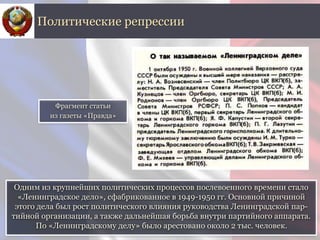 Одним из крупнейших политических процессов послевоенного времени стало
«Ленинградское дело», сфабрикованное в 1949-1950 гг. Основной причиной
этого дела был рост политического влияния руководства Ленинградской пар-
тийной организации, а также дальнейшая борьба внутри партийного аппарата.
По «Ленинградскому делу» было арестовано около 2 тыс. человек.
Политические репрессии
Фрагмент статьи
из газеты «Правда»
 