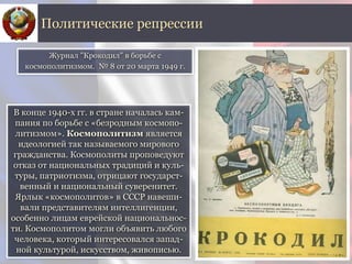 В конце 1940-х гг. в стране началась кам-
пания по борьбе с «безродным космопо-
литизмом». Космополитизм является
идеологией так называемого мирового
гражданства. Космополиты проповедуют
отказ от национальных традиций и куль-
туры, патриотизма, отрицают государст-
венный и национальный суверенитет.
Ярлык «космополитов» в СССР навеши-
вали представителям интеллигенции,
особенно лицам еврейской национальнос-
ти. Космополитом могли объявить любого
человека, который интересовался запад-
ной культурой, искусством, живописью.
Политические репрессии
Журнал "Крокодил" в борьбе с
космополитизмом. № 8 от 20 марта 1949 г.
 