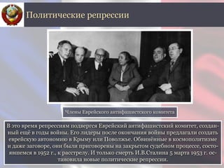 В это время репрессиям подвергся Еврейский антифашистский комитет, создан-
ный ещё в годы войны. Его лидеры после окончания войны предлагали создать
еврейскую автономию в Крыму или Поволжье. Обвинённые в космополитизме
и даже заговоре, они были приговорены на закрытом судебном процессе, состо-
явшемся в 1952 г., к расстрелу. И только смерть И.В.Сталина 5 марта 1953 г. ос-
тановила новые политические репрессии.
Политические репрессии
Члены Еврейского антифашистского комитета
 