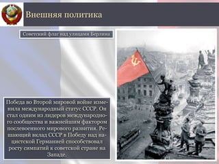 Победа во Второй мировой войне изме-
нила международный статус СССР. Он
стал одним из лидеров международно-
го сообщества и важнейшим фактором
послевоенного мирового развития. Ре-
шающий вклад СССР в Победу над на-
цистской Германией способствовал
росту симпатий к советской стране на
Западе.
Внешняя политика
Советский флаг над улицами Берлина
 