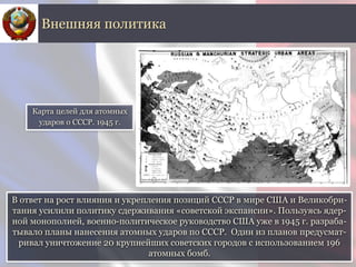 В ответ на рост влияния и укрепления позиций СССР в мире США и Великобри-
тания усилили политику сдерживания «советской экспансии». Пользуясь ядер-
ной монополией, военно-политическое руководство США уже в 1945 г. разраба-
тывало планы нанесения атомных ударов по СССР. Один из планов предусмат-
ривал уничтожение 20 крупнейших советских городов с использованием 196
атомных бомб.
Внешняя политика
Карта целей для атомных
ударов о СССР. 1945 г.
 
