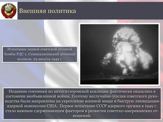 Недавние союзники по антигитлеровской коалиции фактически оказались в
состоянии необъявленной войны. Поэтому неслучайно усилия советского руко-
водства были направлены на укрепление военной мощи и быструю ликвидацию
ядерной монополии США. Первое испытание СССР ядерного оружия в 1949 г.
стало важным сдерживающим фактором в развитии советско-американских от-
ношений.
Внешняя политика
Испытание первой советской атомной
бомбы РДС-1. Семипалатинский атомный
полигон. 29 августа 1949 г.
 