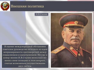 В оценке международной обстановки
советское руководство исходило из идеи
непримиримости противоречий между
социализмом и капитализмом. Но уже к
концу жизни И.В.Сталин несколько из-
менил свою позицию в этом вопросе,
считая возможным сосуществование
двух систем.
Внешняя политика
И.В.Сталин
 