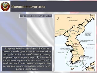 В период Корейской войны И.В.Сталин
осознал необходимость прекращения бое-
вых действий, что способствовало началу
мирных переговоров в 1951 г. Руководите-
ли великих держав понимали, что от жёс-
ткой внешней политики не выиграет ник-
то, так как «холодная война» может пере-
расти в «горячую».
Внешняя политика
Корейская война 1950-1953 гг.
 