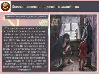 Главной задачей, стоявшей перед
страной в первые послевоенные го-
ды, было восстановление разрушен-
ного войной хозяйства. В годы Вели-
кой Отечественной войны СССР по-
нёс огромные людские и материаль-
ные потери. На фронтах войны, в
плену и на оккупированных террито-
риях погибли почти 27 млн человек,
включая мирное население. Из числа
мужчин первого военного призыва
(1923 г. рождения) в живых осталось
только 3%. За годы войны числен-
ность населения страны значительно
сократилась.
Восстановление народного хозяйства
Письмо с фронта. Худ. Н.Позднякова
 