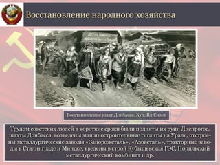Трудом советских людей в короткие сроки были подняты их руин Днепрогэс,
шахты Донбасса, возведены машиностроительные гиганты на Урале, отстрое-
ны металлургические заводы «Запорожсталь», «Азовсталь», тракторные заво-
ды в Сталинграде и Минске, введены в строй Кубышевская ГЭС, Норильский
металлургический комбинат и др.
Восстановление народного хозяйства
Восстановление шахт Донбасса. Худ. Вл.Сизов
 
