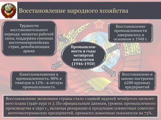 Восстановление экономики страны стало главной задачей четвёртого пятилет-
него плана (1946-1950 гг.). По официальным данным, уровень промышленного
производства в 1950 г., включая репарации и продукцию совместных советско-
восточногерманских предприятий, превысил довоенные показатели на 73%.
Восстановление народного хозяйства
Промышлен-
ность в годы
четвёртой
пятилетки
(1946-1950)
Восстановление
промышленности
завершилось в
основном к 1948 г.
Восстановлено и
заново построено
6200 крупных
предприятий
Капиталовложения в
промышленность: 88% в
тяжёлую и 12% - в лёгкую
промышленность
Трудности
восстановительного
периода: нехватка рабочей
силы, поддержка союзных
восточноевропейских
стран, демобилизация
армии
 