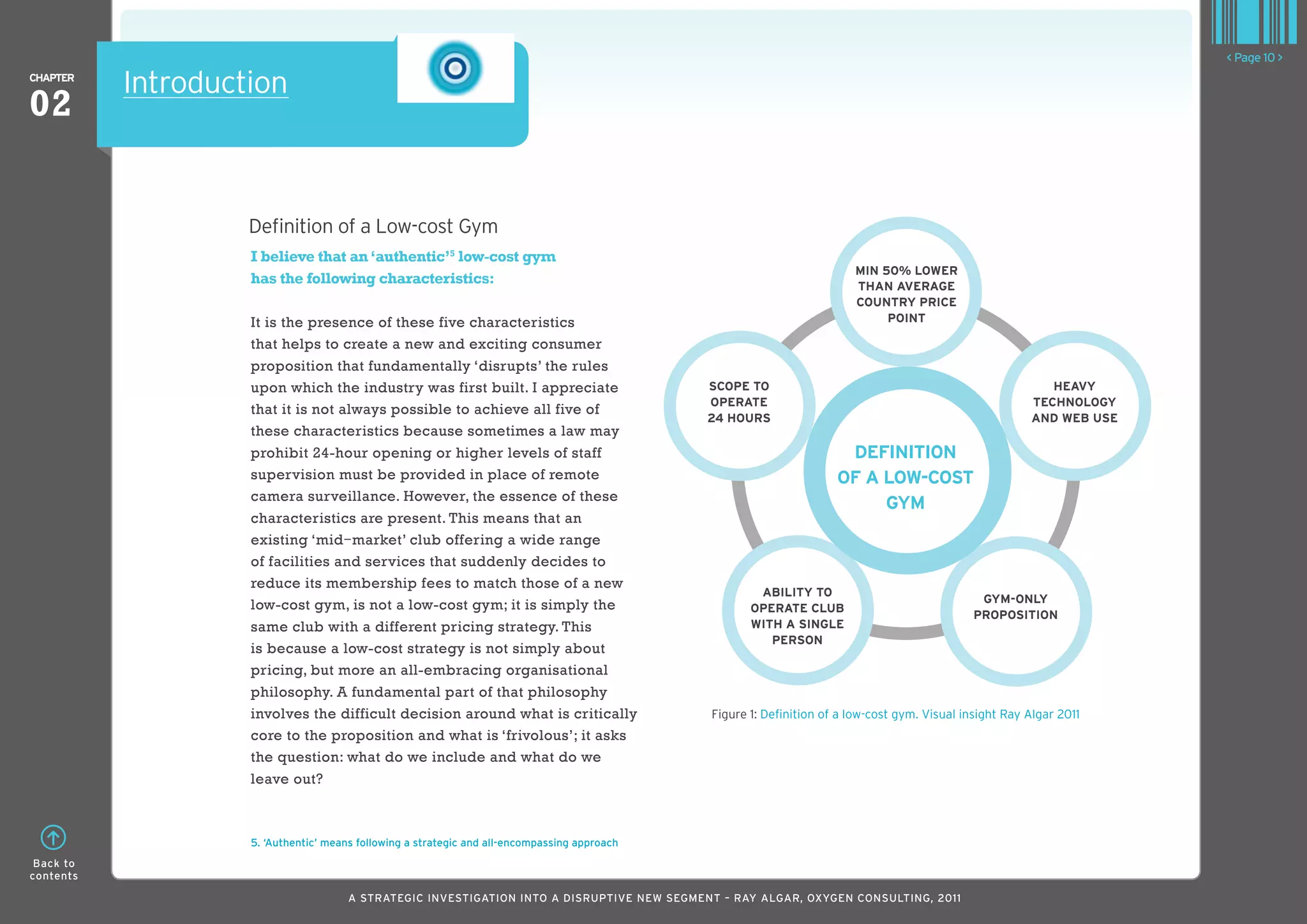 < Page 10 >
ChaPTER
           Introduction
02


                    Definition of a Low-cost Gym
                    I believe that an ‘authentic’5 low-cost gym
                                                                                                                         MIn 50% loWER
                    has the following characteristics:                                                                   Than avERagE
                                                                                                                         CounTRY PRICE
                    It is the presence of these five characteristics                                                          PoInT

                    that helps to create a new and exciting consumer
                    proposition that fundamentally ‘disrupts’ the rules
                    upon which the industry was first built. I appreciate                      SCoPE To                                                      hEavY
                                                                                               oPERaTE                                                    TEChnologY
                    that it is not always possible to achieve all five of
                                                                                               24 houRS                                                   and WEb uSE
                    these characteristics because sometimes a law may
                    prohibit 24-hour opening or higher levels of staff                                                 dEfInITIon
                    supervision must be provided in place of remote                                                   of a loW-CoST
                    camera surveillance. However, the essence of these
                                                                                                                           gYM
                    characteristics are present. This means that an
                    existing ‘mid —market’ club offering a wide range
                    of facilities and services that suddenly decides to
                    reduce its membership fees to match those of a new
                                                                                                       abIlITY To
                                                                                                                                                 gYM-onlY
                    low-cost gym, is not a low-cost gym; it is simply the                             oPERaTE Club
                                                                                                                                                PRoPoSITIon
                    same club with a different pricing strategy. This                                 WITh a SInglE
                                                                                                         PERSon
                    is because a low-cost strategy is not simply about
                    pricing, but more an all-embracing organisational
                    philosophy. A fundamental part of that philosophy
                    involves the difficult decision around what is critically                  Figure 1: Definition of a low-cost gym. Visual insight Ray Algar 2011
                    core to the proposition and what is ‘frivolous’; it asks
                    the question: what do we include and what do we
                    leave out?



                    5. ‘Authentic’ means following a strategic and all-encompassing approach
 Back to
contents

                                       A STRATEGIC INVESTIGATION INTO A DISRUPTIVE NEW SEGMENT – RAy AlGAR, OxyGEN CONSUlTING, 2011
 