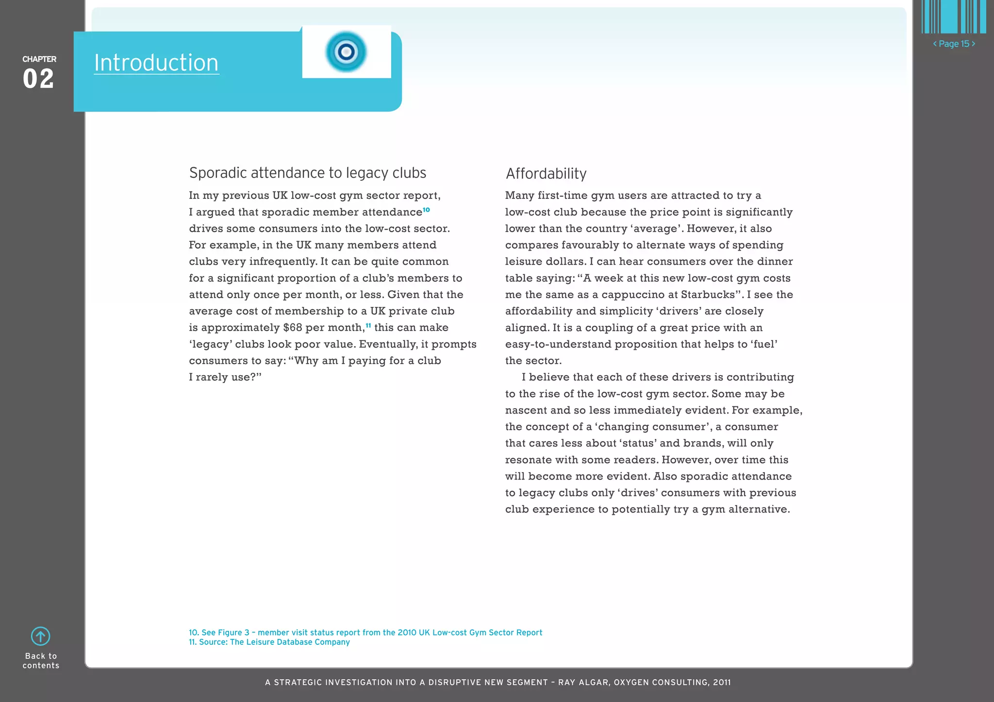 < Page 15 >
ChaPTER
           Introduction
02


                    Sporadic attendance to legacy clubs                                            Affordability
                    In my previous UK low-cost gym sector report,                                  Many first-time gym users are attracted to try a
                    I argued that sporadic member attendance 10                                    low-cost club because the price point is significantly
                    drives some consumers into the low-cost sector.                                lower than the country ‘average’. However, it also
                    For example, in the UK many members attend                                     compares favourably to alternate ways of spending
                    clubs very infrequently. It can be quite common                                leisure dollars. I can hear consumers over the dinner
                    for a significant proportion of a club’s members to                            table saying: “A week at this new low-cost gym costs
                    attend only once per month, or less. Given that the                            me the same as a cappuccino at Starbucks”. I see the
                    average cost of membership to a UK private club                                affordability and simplicity ‘drivers’ are closely
                    is approximately $68 per month, 11 this can make                               aligned. It is a coupling of a great price with an
                    ‘legacy’ clubs look poor value. Eventually, it prompts                         easy-to-understand proposition that helps to ‘fuel’
                    consumers to say: “Why am I paying for a club                                  the sector.
                    I rarely use?”                                                                     I believe that each of these drivers is contributing
                                                                                                   to the rise of the low-cost gym sector. Some may be
                                                                                                   nascent and so less immediately evident. For example,
                                                                                                   the concept of a ‘changing consumer’, a consumer
                                                                                                   that cares less about ‘status’ and brands, will only
                                                                                                   resonate with some readers. However, over time this
                                                                                                   will become more evident. Also sporadic attendance
                                                                                                   to legacy clubs only ‘drives’ consumers with previous
                                                                                                   club experience to potentially try a gym alternative.




                    10. See Figure 3 – member visit status report from the 2010 UK low-cost Gym Sector Report
                    11. Source: The leisure Database Company
 Back to
contents

                                       A STRATEGIC INVESTIGATION INTO A DISRUPTIVE NEW SEGMENT – RAy AlGAR, OxyGEN CONSUlTING, 2011
 