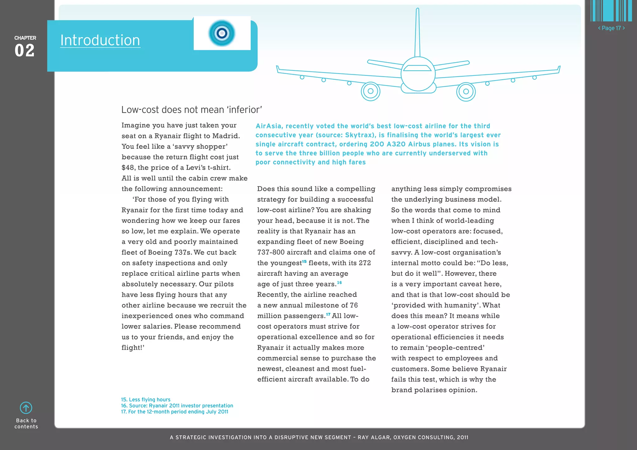 < Page 17 >
ChaPTER
           Introduction
02


                    Low-cost does not mean ‘inferior’
                    Imagine you have just taken your                 airasia, recently voted the world’s best low-cost airline for the third
                    seat on a Ryanair flight to Madrid.              consecutive year (source: Skytrax), is finalising the world’s largest ever
                    You feel like a ‘savvy shopper’                  single aircraft contract, ordering 200 a320 airbus planes. Its vision is
                                                                     to serve the three billion people who are currently underserved with
                    because the return flight cost just
                                                                     poor connectivity and high fares
                    $48, the price of a Levi’s t-shirt.
                    All is well until the cabin crew make
                    the following announcement:                      Does this sound like a compelling       anything less simply compromises
                        ‘For those of you flying with                strategy for building a successful      the underlying business model.
                    Ryanair for the first time today and             low-cost airline? You are shaking       So the words that come to mind
                    wondering how we keep our fares                  your head, because it is not. The       when I think of world-leading
                    so low, let me explain. We operate               reality is that Ryanair has an          low-cost operators are: focused,
                    a very old and poorly maintained                 expanding fleet of new Boeing           efficient, disciplined and tech-
                    fleet of Boeing 737s. We cut back                737-800 aircraft and claims one of      savvy. A low-cost organisation’s
                    on safety inspections and only                   the youngest 15 fleets, with its 272    internal motto could be: “Do less,
                    replace critical airline parts when              aircraft having an average              but do it well”. However, there
                    absolutely necessary. Our pilots                 age of just three years. 16             is a very important caveat here,
                    have less flying hours that any                  Recently, the airline reached           and that is that low-cost should be
                    other airline because we recruit the             a new annual milestone of 76            ‘provided with humanity’. What
                    inexperienced ones who command                   million passengers. 17 All low-         does this mean? It means while
                    lower salaries. Please recommend                 cost operators must strive for          a low-cost operator strives for
                    us to your friends, and enjoy the                operational excellence and so for       operational efficiencies it needs
                    flight!’                                         Ryanair it actually makes more          to remain ‘people-centred’
                                                                     commercial sense to purchase the        with respect to employees and
                                                                     newest, cleanest and most fuel-         customers. Some believe Ryanair
                                                                     efficient aircraft available. To do     fails this test, which is why the
                                                                                                             brand polarises opinion.
                    15. less flying hours
                    16. Source: Ryanair 2011 investor presentation
                    17. For the 12-month period ending July 2011
 Back to
contents

                                       A STRATEGIC INVESTIGATION INTO A DISRUPTIVE NEW SEGMENT – RAy AlGAR, OxyGEN CONSUlTING, 2011
 
