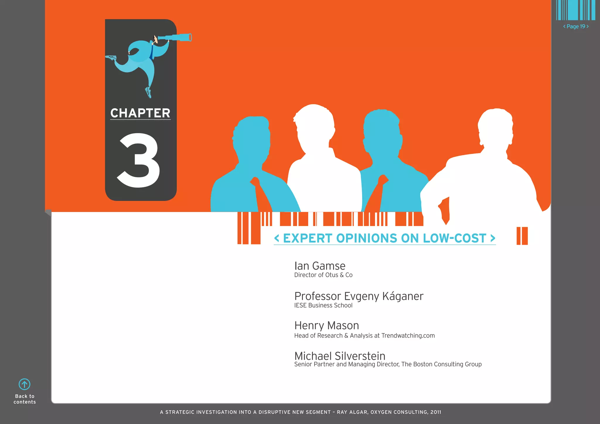 < Page 19 >




           ChaPTER




           3
                                                     < ExPERT oPInIonS on loW-CoST >

                                                           Ian Gamse
                                                           Director of Otus & Co


                                                           Professor Evgeny káganer
                                                           IESE Business School


                                                           Henry Mason
                                                           Head of Research & Analysis at Trendwatching.com


                                                           Michael Silverstein
                                                           Senior Partner and Managing Director, The Boston Consulting Group



 Back to
contents

                A STRATEGIC INVESTIGATION INTO A DISRUPTIVE NEW SEGMENT – RAy AlGAR, OxyGEN CONSUlTING, 2011
 