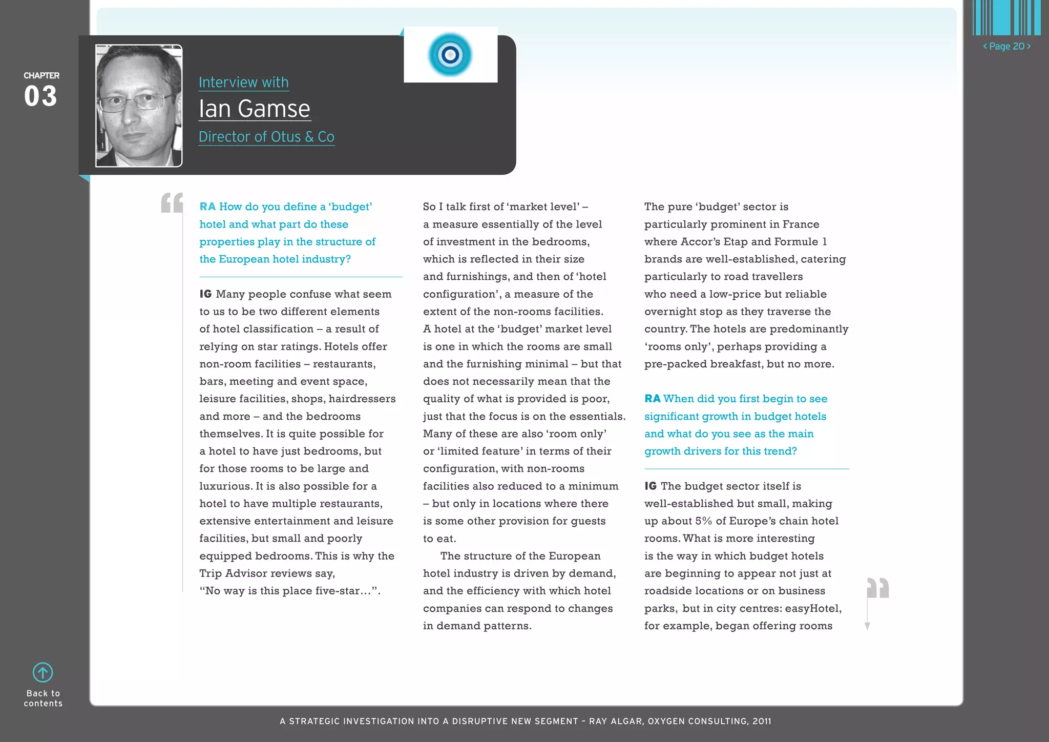 < Page 20 >

ChaPTER
           Interview with
03         Ian Gamse
           Director of Otus & Co



           RA How do you define a ‘budget’           So I talk first of ‘market level’ –         The pure ‘budget’ sector is
           hotel and what part do these              a measure essentially of the level          particularly prominent in France
           properties play in the structure of       of investment in the bedrooms,              where Accor’s Etap and Formule 1
           the European hotel industry?              which is reflected in their size            brands are well-established, catering
                                                     and furnishings, and then of ‘hotel         particularly to road travellers
           IG Many people confuse what seem          configuration’, a measure of the            who need a low-price but reliable
           to us to be two different elements        extent of the non-rooms facilities.         overnight stop as they traverse the
           of hotel classification – a result of     A hotel at the ‘budget’ market level        country. The hotels are predominantly
           relying on star ratings. Hotels offer     is one in which the rooms are small         ‘rooms only’, perhaps providing a
           non-room facilities – restaurants,        and the furnishing minimal – but that       pre-packed breakfast, but no more.
           bars, meeting and event space,            does not necessarily mean that the
           leisure facilities, shops, hairdressers   quality of what is provided is poor,        RA When did you first begin to see
           and more – and the bedrooms               just that the focus is on the essentials.   significant growth in budget hotels
           themselves. It is quite possible for      Many of these are also ‘room only’          and what do you see as the main
           a hotel to have just bedrooms, but        or ‘limited feature’ in terms of their      growth drivers for this trend?
           for those rooms to be large and           configuration, with non-rooms
           luxurious. It is also possible for a      facilities also reduced to a minimum        IG The budget sector itself is
           hotel to have multiple restaurants,       – but only in locations where there         well-established but small, making
           extensive entertainment and leisure       is some other provision for guests          up about 5% of Europe’s chain hotel
           facilities, but small and poorly          to eat.                                     rooms. What is more interesting
           equipped bedrooms. This is why the            The structure of the European           is the way in which budget hotels
           Trip Advisor reviews say,                 hotel industry is driven by demand,         are beginning to appear not just at
           “No way is this place five-star…”.        and the efficiency with which hotel         roadside locations or on business
                                                     companies can respond to changes            parks, but in city centres: easyHotel,
                                                     in demand patterns.                         for example, began offering rooms




 Back to
contents

                           A STRATEGIC INVESTIGATION INTO A DISRUPTIVE NEW SEGMENT – RAy AlGAR, OxyGEN CONSUlTING, 2011
 