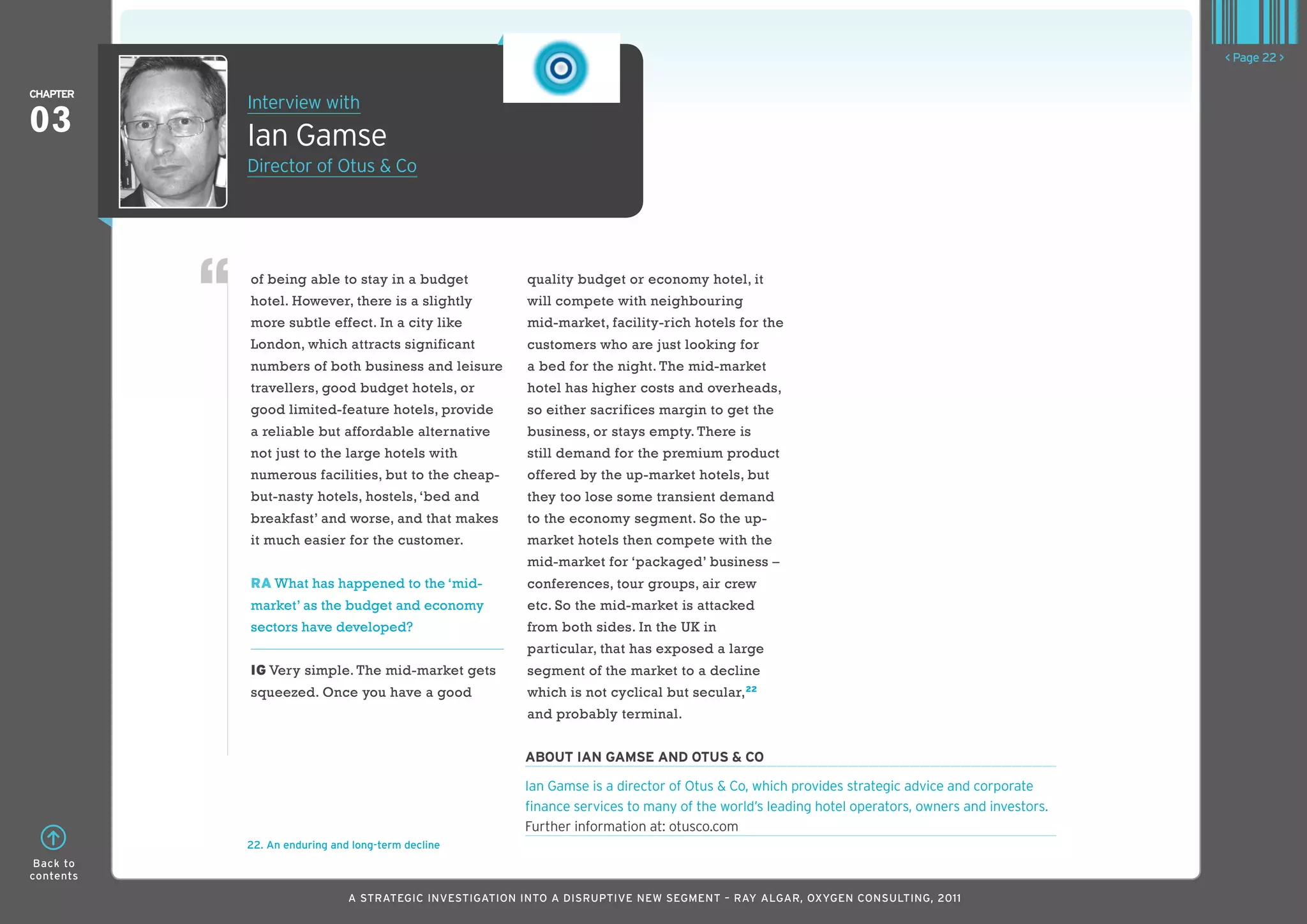 < Page 22 >

ChaPTER
           Interview with
03         Ian Gamse
           Director of Otus & Co




           of being able to stay in a budget            quality budget or economy hotel, it
           hotel. However, there is a slightly          will compete with neighbouring
           more subtle effect. In a city like           mid-market, facility-rich hotels for the
           London, which attracts significant           customers who are just looking for
           numbers of both business and leisure         a bed for the night. The mid-market
           travellers, good budget hotels, or           hotel has higher costs and overheads,
           good limited-feature hotels, provide         so either sacrifices margin to get the
           a reliable but affordable alternative        business, or stays empty. There is
           not just to the large hotels with            still demand for the premium product
           numerous facilities, but to the cheap-       offered by the up-market hotels, but
           but-nasty hotels, hostels, ‘bed and          they too lose some transient demand
           breakfast’ and worse, and that makes         to the economy segment. So the up-
           it much easier for the customer.             market hotels then compete with the
                                                        mid-market for ‘packaged’ business –
           RA What has happened to the ‘mid-            conferences, tour groups, air crew
           market’ as the budget and economy            etc. So the mid-market is attacked
           sectors have developed?                      from both sides. In the UK in
                                                        particular, that has exposed a large
           IG Very simple. The mid-market gets          segment of the market to a decline
           squeezed. Once you have a good               which is not cyclical but secular,22
                                                        and probably terminal.


                                                        abouT Ian gaMSE and oTuS & Co

                                                        Ian Gamse is a director of Otus & Co, which provides strategic advice and corporate
                                                        finance services to many of the world’s leading hotel operators, owners and investors.
                                                        Further information at: otusco.com
           22. An enduring and long-term decline
 Back to
contents

                              A STRATEGIC INVESTIGATION INTO A DISRUPTIVE NEW SEGMENT – RAy AlGAR, OxyGEN CONSUlTING, 2011
 