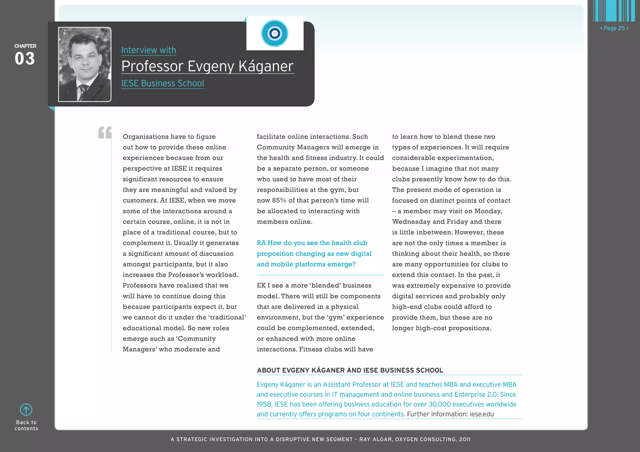< Page 25 >

ChaPTER
           Interview with
03         Professor Evgeny káganer
           IESE Business School




           Organisations have to figure              facilitate online interactions. Such        to learn how to blend these two
           out how to provide these online           Community Managers will emerge in           types of experiences. It will require
           experiences because from our              the health and fitness industry. It could   considerable experimentation,
           perspective at IESE it requires           be a separate person, or someone            because I imagine that not many
           significant resources to ensure           who used to have most of their              clubs presently know how to do this.
           they are meaningful and valued by         responsibilities at the gym, but            The present mode of operation is
           customers. At IESE, when we move          now 85% of that person’s time will          focused on distinct points of contact
           some of the interactions around a         be allocated to interacting with            – a member may visit on Monday,
           certain course, online, it is not in      members online.                             Wednesday and Friday and there
           place of a traditional course, but to                                                 is little inbetween. However, these
           complement it. Usually it generates       RA How do you see the health club           are not the only times a member is
           a significant amount of discussion        proposition changing as new digital         thinking about their health, so there
           amongst participants, but it also         and mobile platforms emerge?                are many opportunities for clubs to
           increases the Professor’s workload.                                                   extend this contact. In the past, it
           Professors have realised that we          EK I see a more ‘blended’ business          was extremely expensive to provide
           will have to continue doing this          model. There will still be components       digital services and probably only
           because participants expect it, but       that are delivered in a physical            high-end clubs could afford to
           we cannot do it under the ‘traditional’   environment, but the ‘gym’ experience       provide them, but these are no
           educational model. So new roles           could be complemented, extended,            longer high-cost propositions.
           emerge such as ‘Community                 or enhanced with more online
           Managers’ who moderate and                interactions. Fitness clubs will have


                                                     abouT EvgEnY KáganER and IESE buSInESS SChool

                                                     Evgeny káganer is an Assistant Professor at IESE and teaches MBA and executive MBA
                                                     and executive courses in IT management and online business and Enterprise 2.0. Since
                                                     1958, IESE has been offering business education for over 30,000 executives worldwide
                                                     and currently offers programs on four continents. Further information: iese.edu
 Back to
contents

                           A STRATEGIC INVESTIGATION INTO A DISRUPTIVE NEW SEGMENT – RAy AlGAR, OxyGEN CONSUlTING, 2011
 
