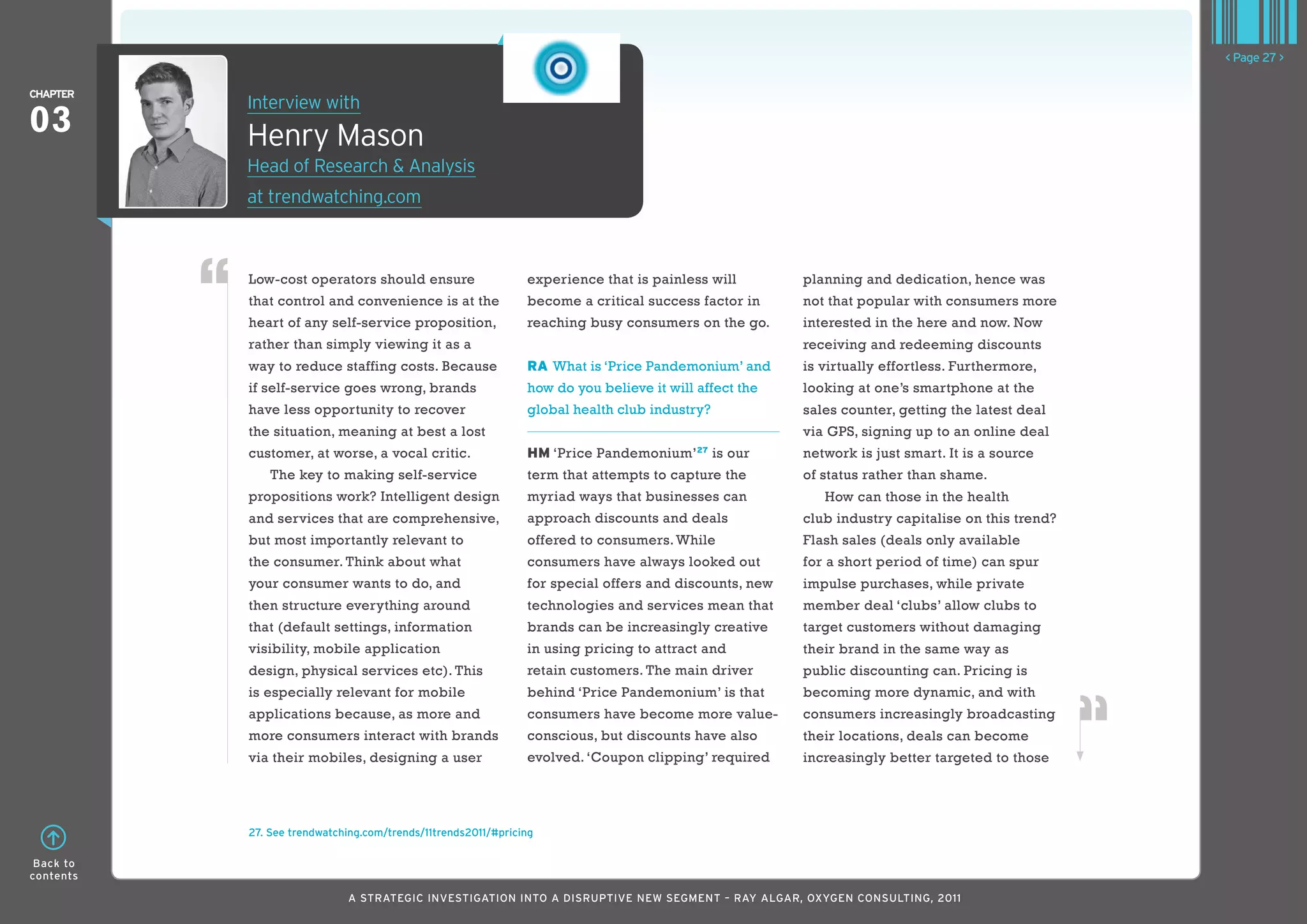 < Page 27 >

ChaPTER
           Interview with
03         Henry Mason
           Head of Research & Analysis
           at trendwatching.com



           Low-cost operators should ensure                    experience that is painless will        planning and dedication, hence was
           that control and convenience is at the              become a critical success factor in     not that popular with consumers more
           heart of any self-service proposition,              reaching busy consumers on the go.      interested in the here and now. Now
           rather than simply viewing it as a                                                          receiving and redeeming discounts
           way to reduce staffing costs. Because               RA What is ‘Price Pandemonium’ and      is virtually effortless. Furthermore,
           if self-service goes wrong, brands                  how do you believe it will affect the   looking at one’s smartphone at the
           have less opportunity to recover                    global health club industry?            sales counter, getting the latest deal
           the situation, meaning at best a lost                                                       via GPS, signing up to an online deal
           customer, at worse, a vocal critic.                 HM ‘Price Pandemonium’27 is our         network is just smart. It is a source
               The key to making self-service                  term that attempts to capture the       of status rather than shame.
           propositions work? Intelligent design               myriad ways that businesses can            How can those in the health
           and services that are comprehensive,                approach discounts and deals            club industry capitalise on this trend?
           but most importantly relevant to                    offered to consumers. While             Flash sales (deals only available
           the consumer. Think about what                      consumers have always looked out        for a short period of time) can spur
           your consumer wants to do, and                      for special offers and discounts, new   impulse purchases, while private
           then structure everything around                    technologies and services mean that     member deal ‘clubs’ allow clubs to
           that (default settings, information                 brands can be increasingly creative     target customers without damaging
           visibility, mobile application                      in using pricing to attract and         their brand in the same way as
           design, physical services etc). This                retain customers. The main driver       public discounting can. Pricing is
           is especially relevant for mobile                   behind ‘Price Pandemonium’ is that      becoming more dynamic, and with
           applications because, as more and                   consumers have become more value-       consumers increasingly broadcasting
           more consumers interact with brands                 conscious, but discounts have also      their locations, deals can become
           via their mobiles, designing a user                 evolved. ‘Coupon clipping’ required     increasingly better targeted to those




           27. See trendwatching.com/trends/11trends2011/#pricing

 Back to
contents

                             A STRATEGIC INVESTIGATION INTO A DISRUPTIVE NEW SEGMENT – RAy AlGAR, OxyGEN CONSUlTING, 2011
 