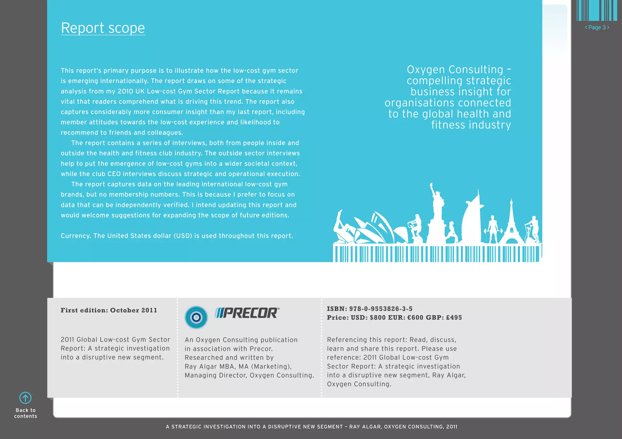 Report scope                                                                                                                      < Page 3 >




           This report’s primary purpose is to illustrate how the low-cost gym sector                                Oxygen Consulting –
           is emerging internationally. The report draws on some of the strategic                                    compelling strategic
           analysis from my 2010 UK low-cost Gym Sector Report because it remains                                     business insight for
           vital that readers comprehend what is driving this trend. The report also                            organisations connected
           captures considerably more consumer insight than my last report, including
                                                                                                                 to the global health and
           member attitudes towards the low-cost experience and likelihood to
                                                                                                                          fitness industry
           recommend to friends and colleagues.
              The report contains a series of interviews, both from people inside and
           outside the health and fitness club industry. The outside sector interviews
           help to put the emergence of low-cost gyms into a wider societal context,
           while the club CEO interviews discuss strategic and operational execution.
              The report captures data on the leading international low-cost gym
           brands, but no membership numbers. This is because I prefer to focus on
           data that can be independently verified. I intend updating this report and
           would welcome suggestions for expanding the scope of future editions.


           Currency. The United States dollar (USD) is used throughout this report.




           First edition: October 2011                                                       ISBN: 978-0-9553826-3-5
                                                                                             Price: USD: $800 EUR: €600 GBP: £495


           2011 Global Low-cost Gym Sector        An Oxygen Consulting publication           Referencing this report: Read, discuss,
           Report: A strategic investigation      in association with Precor.                learn and share this report. Please use
           into a disruptive new segment.         Researched and written by                  reference: 2011 Global Low-cost Gym
                                                  Ray Algar MBA, MA (Marketing),             Sector Report: A strategic investigation
                                                  Managing Director, Oxygen Consulting.      into a disruptive new segment, Ray Algar,
                                                                                             Oxygen Consulting.


 Back to
contents

                                           A STRATEGIC INVESTIGATION INTO A DISRUPTIVE NEW SEGMENT – RAy AlGAR, OxyGEN CONSUlTING, 2011
 