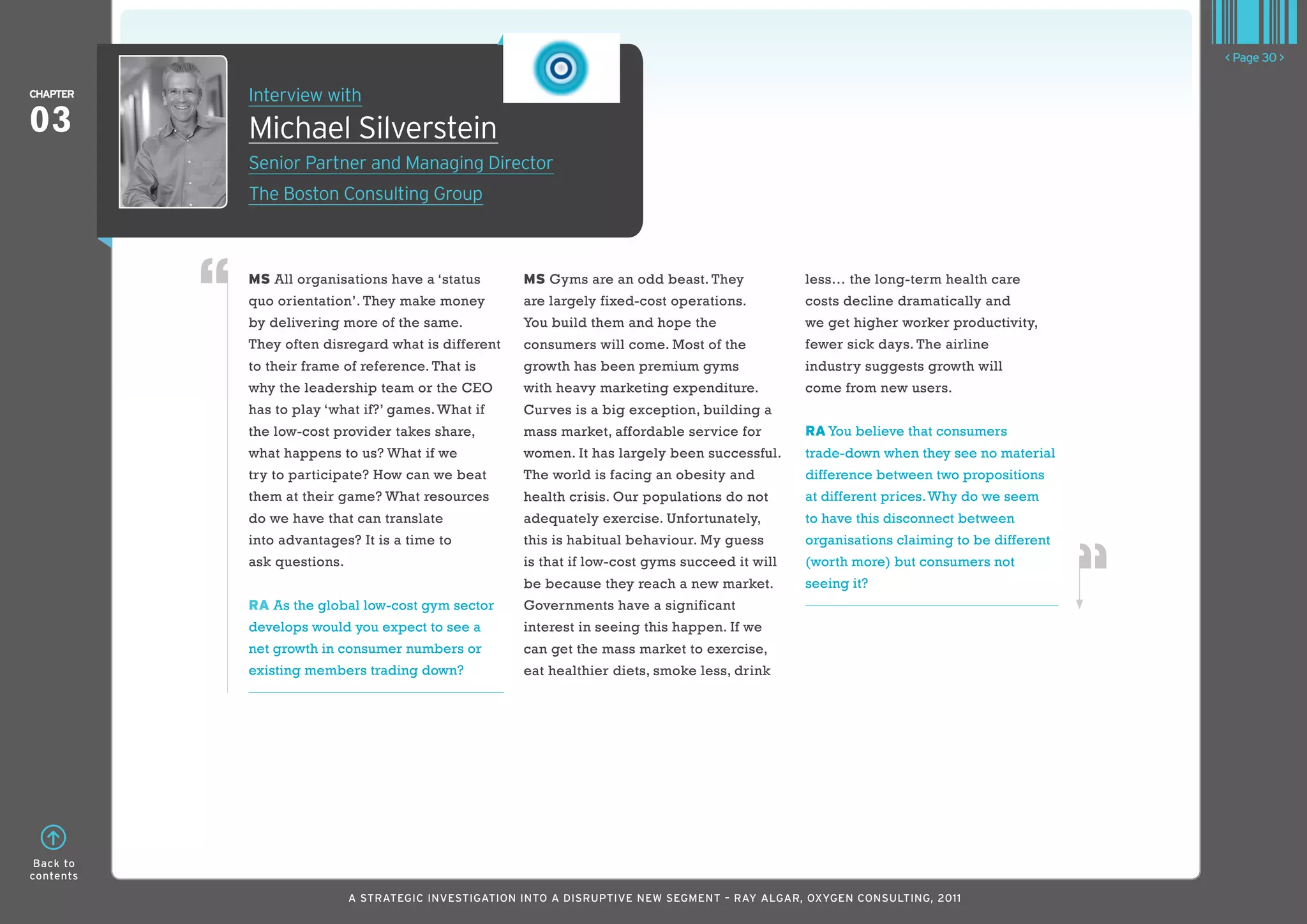 < Page 30 >

ChaPTER    Interview with
03         Michael Silverstein
           Senior Partner and Managing Director
           The Boston Consulting Group



           MS All organisations have a ‘status        MS Gyms are an odd beast. They             less… the long-term health care
           quo orientation’. They make money          are largely fixed-cost operations.         costs decline dramatically and
           by delivering more of the same.            You build them and hope the                we get higher worker productivity,
           They often disregard what is different     consumers will come. Most of the           fewer sick days. The airline
           to their frame of reference. That is       growth has been premium gyms               industry suggests growth will
           why the leadership team or the CEO         with heavy marketing expenditure.          come from new users.
           has to play ‘what if?’ games. What if      Curves is a big exception, building a
           the low-cost provider takes share,         mass market, affordable service for        RA You believe that consumers
           what happens to us? What if we             women. It has largely been successful.     trade-down when they see no material
           try to participate? How can we beat        The world is facing an obesity and         difference between two propositions
           them at their game? What resources         health crisis. Our populations do not      at different prices. Why do we seem
           do we have that can translate              adequately exercise. Unfortunately,        to have this disconnect between
           into advantages? It is a time to           this is habitual behaviour. My guess       organisations claiming to be different
           ask questions.                             is that if low-cost gyms succeed it will   (worth more) but consumers not
                                                      be because they reach a new market.        seeing it?
           RA As the global low-cost gym sector       Governments have a significant
           develops would you expect to see a         interest in seeing this happen. If we
           net growth in consumer numbers or          can get the mass market to exercise,
           existing members trading down?             eat healthier diets, smoke less, drink




 Back to
contents

                            A STRATEGIC INVESTIGATION INTO A DISRUPTIVE NEW SEGMENT – RAy AlGAR, OxyGEN CONSUlTING, 2011
 