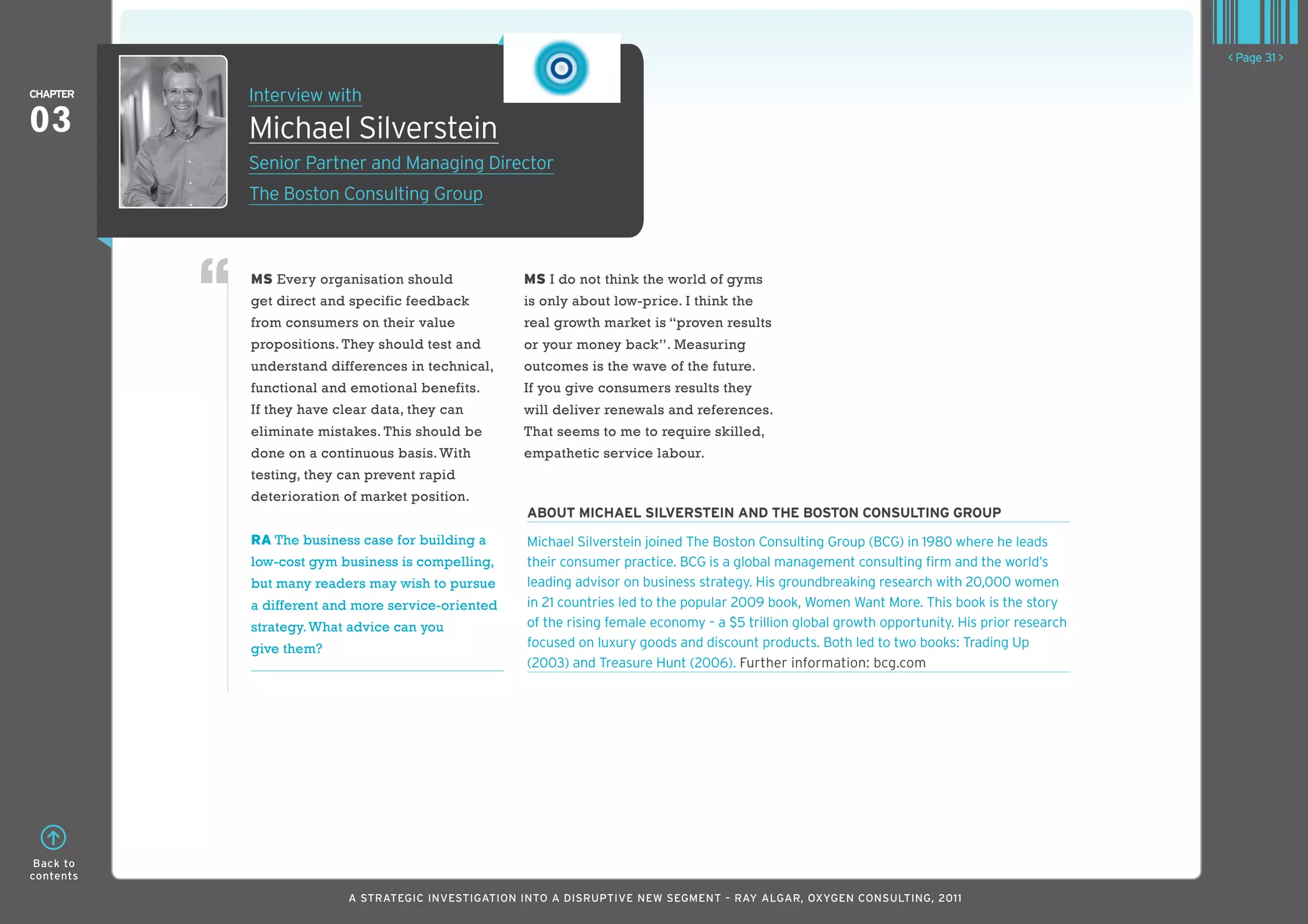 < Page 31 >

ChaPTER    Interview with
03         Michael Silverstein
           Senior Partner and Managing Director
           The Boston Consulting Group



           MS Every organisation should             MS I do not think the world of gyms
           get direct and specific feedback         is only about low-price. I think the
           from consumers on their value            real growth market is “proven results
           propositions. They should test and       or your money back’’. Measuring
           understand differences in technical,     outcomes is the wave of the future.
           functional and emotional benefits.       If you give consumers results they
           If they have clear data, they can        will deliver renewals and references.
           eliminate mistakes. This should be       That seems to me to require skilled,
           done on a continuous basis. With         empathetic service labour.
           testing, they can prevent rapid
           deterioration of market position.
                                                    abouT MIChaEl SIlvERSTEIn and ThE boSTon ConSulTIng gRouP
           RA The business case for building a      Michael Silverstein joined The Boston Consulting Group (BCG) in 1980 where he leads
           low-cost gym business is compelling,     their consumer practice. BCG is a global management consulting firm and the world’s
           but many readers may wish to pursue      leading advisor on business strategy. His groundbreaking research with 20,000 women
           a different and more service-oriented    in 21 countries led to the popular 2009 book, women want More. This book is the story
           strategy. What advice can you            of the rising female economy – a $5 trillion global growth opportunity. His prior research
           give them?                               focused on luxury goods and discount products. Both led to two books: Trading Up
                                                    (2003) and Treasure Hunt (2006). Further information: bcg.com




 Back to
contents

                          A STRATEGIC INVESTIGATION INTO A DISRUPTIVE NEW SEGMENT – RAy AlGAR, OxyGEN CONSUlTING, 2011
 