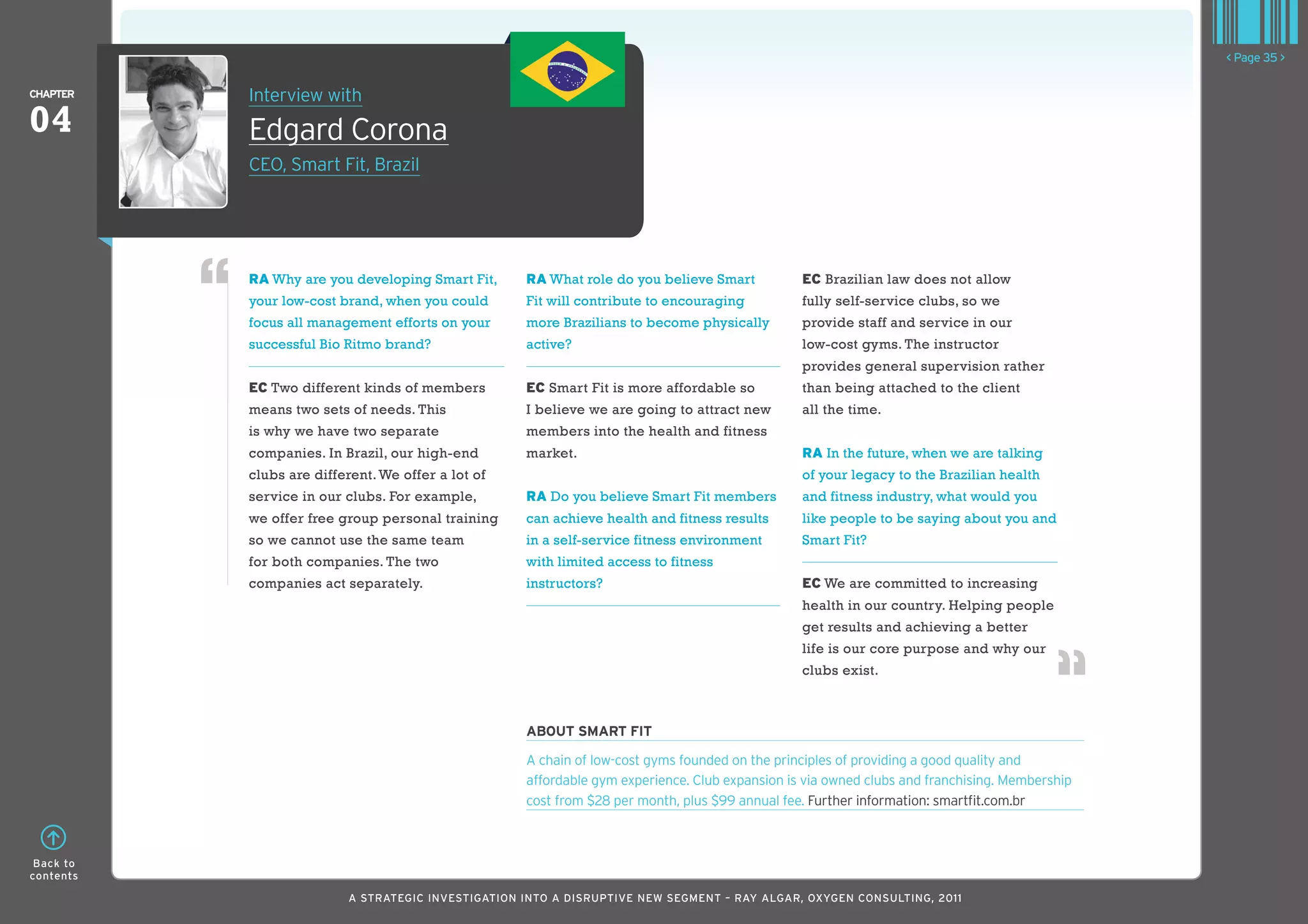 < Page 35 >

ChaPTER    Interview with
04         Edgard Corona
           CEO, Smart Fit, Brazil




           RA Why are you developing Smart Fit,      RA What role do you believe Smart           EC Brazilian law does not allow
           your low-cost brand, when you could       Fit will contribute to encouraging          fully self-service clubs, so we
           focus all management efforts on your      more Brazilians to become physically        provide staff and service in our
           successful Bio Ritmo brand?               active?                                     low-cost gyms. The instructor
                                                                                                 provides general supervision rather
           EC Two different kinds of members         EC Smart Fit is more affordable so          than being attached to the client
           means two sets of needs. This             I believe we are going to attract new       all the time.
           is why we have two separate               members into the health and fitness
           companies. In Brazil, our high-end        market.                                     RA In the future, when we are talking
           clubs are different. We offer a lot of                                                of your legacy to the Brazilian health
           service in our clubs. For example,        RA Do you believe Smart Fit members         and fitness industry, what would you
           we offer free group personal training     can achieve health and fitness results      like people to be saying about you and
           so we cannot use the same team            in a self-service fitness environment       Smart Fit?
           for both companies. The two               with limited access to fitness
           companies act separately.                 instructors?                                EC We are committed to increasing
                                                                                                 health in our country. Helping people
                                                                                                 get results and achieving a better
                                                                                                 life is our core purpose and why our
                                                                                                 clubs exist.



                                                     abouT SMaRT fIT

                                                     A chain of low-cost gyms founded on the principles of providing a good quality and
                                                     affordable gym experience. Club expansion is via owned clubs and franchising. Membership
                                                     cost from $28 per month, plus $99 annual fee. Further information: smartfit.com.br



 Back to
contents

                           A STRATEGIC INVESTIGATION INTO A DISRUPTIVE NEW SEGMENT – RAy AlGAR, OxyGEN CONSUlTING, 2011
 