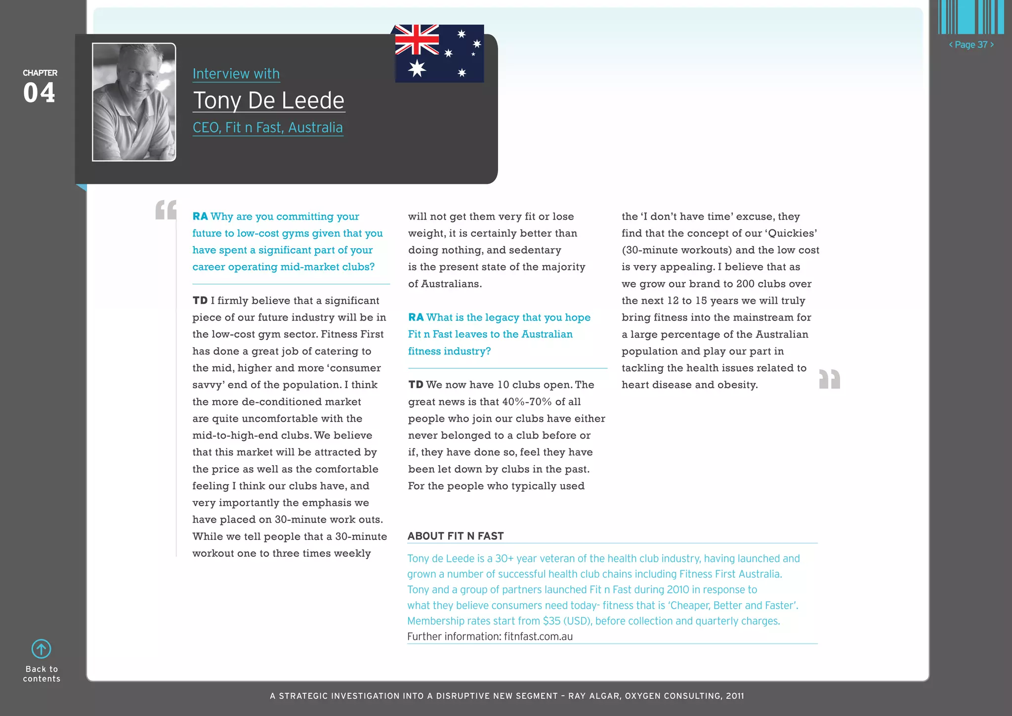 < Page 37 >

ChaPTER    Interview with
04         Tony De Leede
           CEO, Fit n Fast, Australia




           RA Why are you committing your            will not get them very fit or lose            the ‘I don’t have time’ excuse, they
           future to low-cost gyms given that you    weight, it is certainly better than           find that the concept of our ‘Quickies’
           have spent a significant part of your     doing nothing, and sedentary                  (30-minute workouts) and the low cost
           career operating mid-market clubs?        is the present state of the majority          is very appealing. I believe that as
                                                     of Australians.                               we grow our brand to 200 clubs over
           TD I firmly believe that a significant                                                  the next 12 to 15 years we will truly
           piece of our future industry will be in   RA What is the legacy that you hope           bring fitness into the mainstream for
           the low-cost gym sector. Fitness First    Fit n Fast leaves to the Australian           a large percentage of the Australian
           has done a great job of catering to       fitness industry?                             population and play our part in
           the mid, higher and more ‘consumer                                                      tackling the health issues related to
           savvy’ end of the population. I think     TD We now have 10 clubs open. The             heart disease and obesity.
           the more de-conditioned market            great news is that 40%-70% of all
           are quite uncomfortable with the          people who join our clubs have either
           mid-to-high-end clubs. We believe         never belonged to a club before or
           that this market will be attracted by     if, they have done so, feel they have
           the price as well as the comfortable      been let down by clubs in the past.
           feeling I think our clubs have, and       For the people who typically used
           very importantly the emphasis we
           have placed on 30-minute work outs.
           While we tell people that a 30-minute     abouT fIT n faST
           workout one to three times weekly         Tony de Leede is a 30+ year veteran of the health club industry, having launched and
                                                     grown a number of successful health club chains including Fitness First Australia.
                                                     Tony and a group of partners launched Fit n Fast during 2010 in response to
                                                     what they believe consumers need today- fitness that is ‘Cheaper, Better and Faster’.
                                                     Membership rates start from $35 (USD), before collection and quarterly charges.
                                                     Further information: fitnfast.com.au

 Back to
contents

                          A STRATEGIC INVESTIGATION INTO A DISRUPTIVE NEW SEGMENT – RAy AlGAR, OxyGEN CONSUlTING, 2011
 
