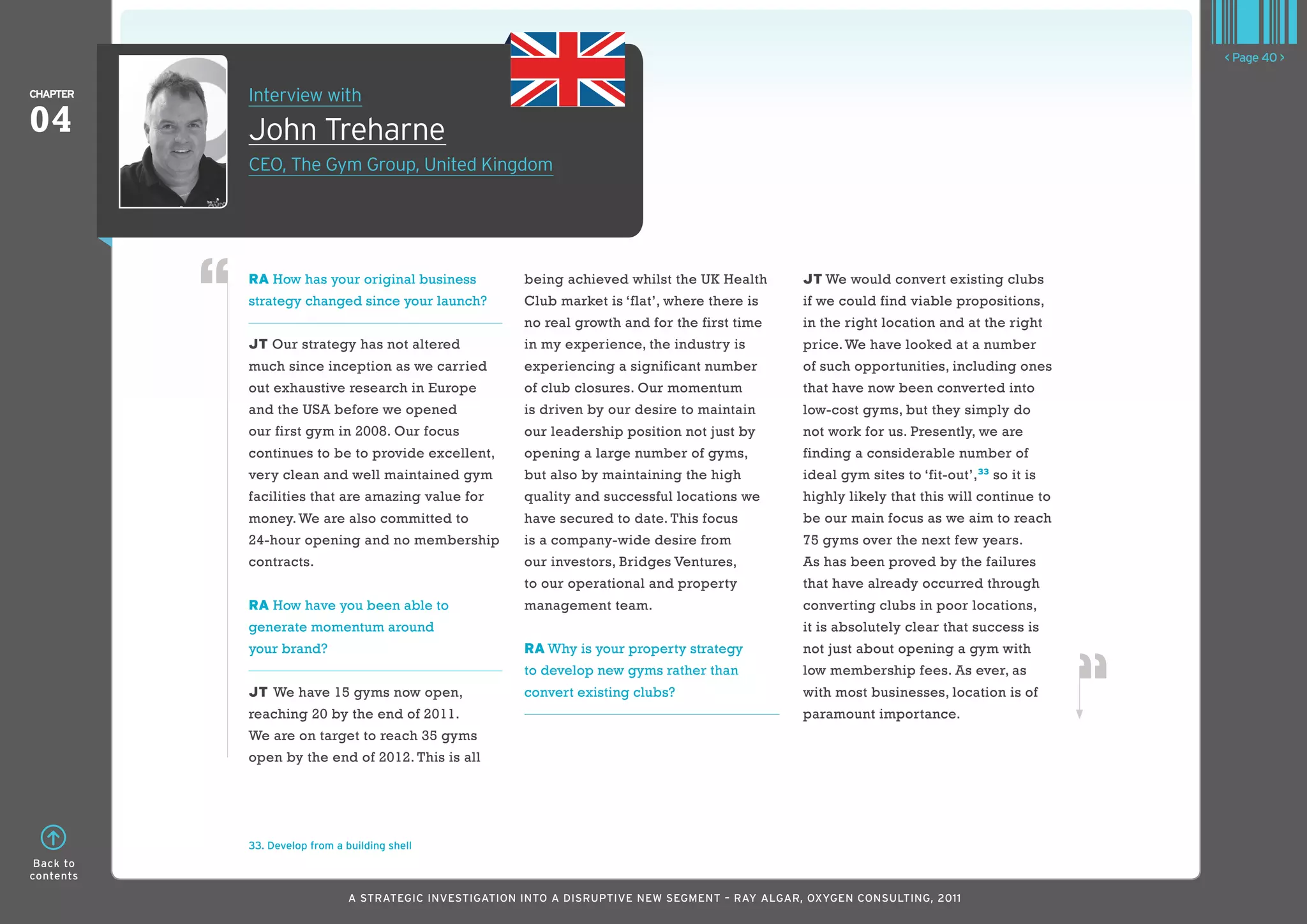 < Page 40 >

ChaPTER    Interview with
04         John Treharne
           CEO, The Gym Group, United kingdom




           RA How has your original business             being achieved whilst the UK Health       JT We would convert existing clubs
           strategy changed since your launch?           Club market is ‘flat’, where there is     if we could find viable propositions,
                                                         no real growth and for the first time     in the right location and at the right
           JT Our strategy has not altered               in my experience, the industry is         price. We have looked at a number
           much since inception as we carried            experiencing a significant number         of such opportunities, including ones
           out exhaustive research in Europe             of club closures. Our momentum            that have now been converted into
           and the USA before we opened                  is driven by our desire to maintain       low-cost gyms, but they simply do
           our first gym in 2008. Our focus              our leadership position not just by       not work for us. Presently, we are
           continues to be to provide excellent,         opening a large number of gyms,           finding a considerable number of
           very clean and well maintained gym            but also by maintaining the high          ideal gym sites to ‘fit-out’,33 so it is
           facilities that are amazing value for         quality and successful locations we       highly likely that this will continue to
           money. We are also committed to               have secured to date. This focus          be our main focus as we aim to reach
           24-hour opening and no membership             is a company-wide desire from             75 gyms over the next few years.
           contracts.                                    our investors, Bridges Ventures,          As has been proved by the failures
                                                         to our operational and property           that have already occurred through
           RA How have you been able to                  management team.                          converting clubs in poor locations,
           generate momentum around                                                                it is absolutely clear that success is
           your brand?                                   RA Why is your property strategy          not just about opening a gym with
                                                         to develop new gyms rather than           low membership fees. As ever, as
           JT We have 15 gyms now open,                  convert existing clubs?                   with most businesses, location is of
           reaching 20 by the end of 2011.                                                         paramount importance.
           We are on target to reach 35 gyms
           open by the end of 2012. This is all




           33. Develop from a building shell
 Back to
contents

                               A STRATEGIC INVESTIGATION INTO A DISRUPTIVE NEW SEGMENT – RAy AlGAR, OxyGEN CONSUlTING, 2011
 