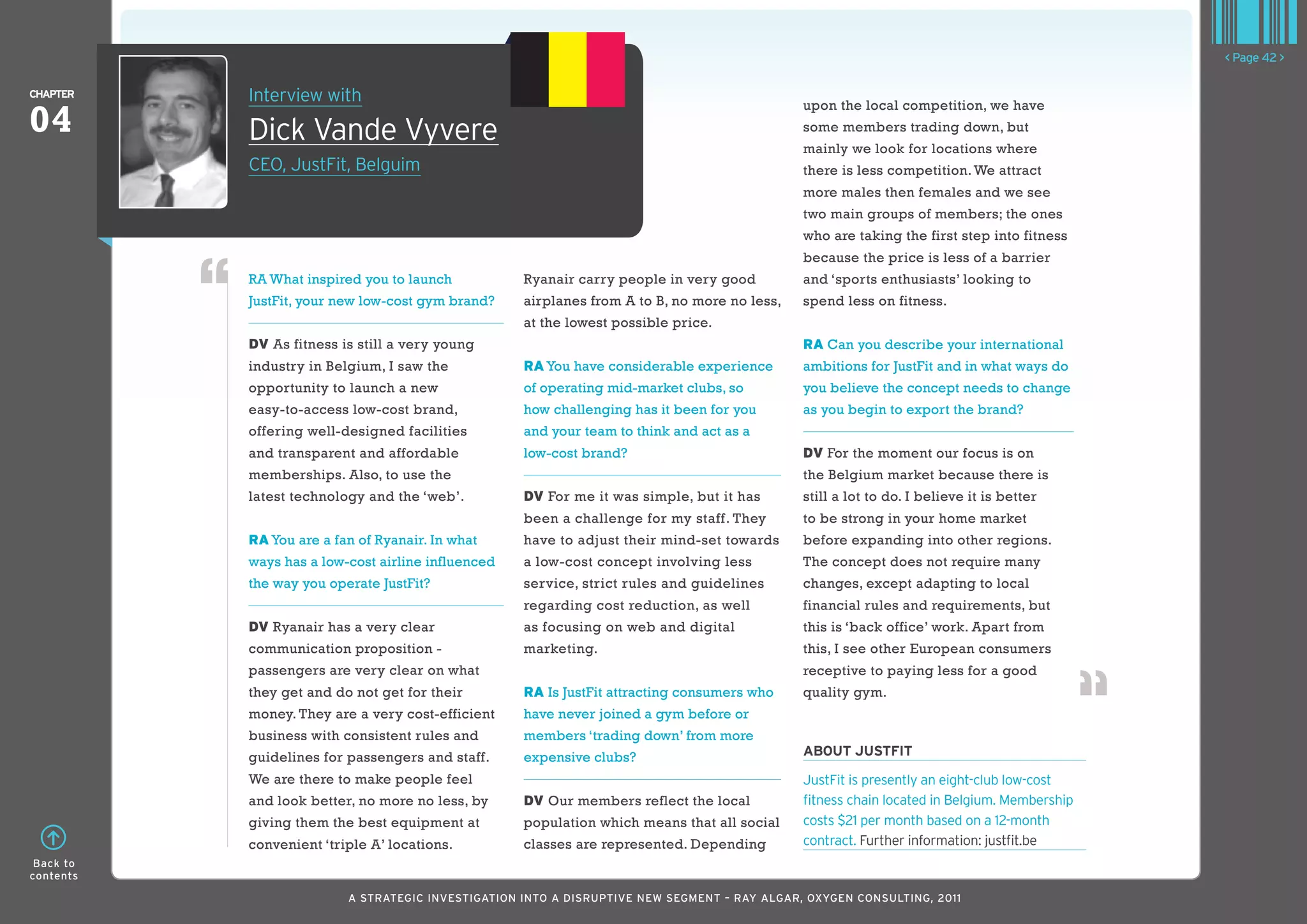 < Page 42 >

ChaPTER    Interview with
04
                                                                                              upon the local competition, we have

           Dick Vande Vyvere                                                                  some members trading down, but
                                                                                              mainly we look for locations where
           CEO, JustFit, Belguim                                                              there is less competition. We attract
                                                                                              more males then females and we see
                                                                                              two main groups of members; the ones
                                                                                              who are taking the first step into fitness
                                                                                              because the price is less of a barrier
           RA What inspired you to launch           Ryanair carry people in very good         and ‘sports enthusiasts’ looking to
           JustFit, your new low-cost gym brand?    airplanes from A to B, no more no less,   spend less on fitness.
                                                    at the lowest possible price.
           DV As fitness is still a very young                                                RA Can you describe your international
           industry in Belgium, I saw the           RA You have considerable experience       ambitions for JustFit and in what ways do
           opportunity to launch a new              of operating mid-market clubs, so         you believe the concept needs to change
           easy-to-access low-cost brand,           how challenging has it been for you       as you begin to export the brand?
           offering well-designed facilities        and your team to think and act as a
           and transparent and affordable           low-cost brand?                           DV For the moment our focus is on
           memberships. Also, to use the                                                      the Belgium market because there is
           latest technology and the ‘web’.         DV For me it was simple, but it has       still a lot to do. I believe it is better
                                                    been a challenge for my staff. They       to be strong in your home market
           RA You are a fan of Ryanair. In what     have to adjust their mind-set towards     before expanding into other regions.
           ways has a low-cost airline influenced   a low-cost concept involving less         The concept does not require many
           the way you operate JustFit?             service, strict rules and guidelines      changes, except adapting to local
                                                    regarding cost reduction, as well         financial rules and requirements, but
           DV Ryanair has a very clear              as focusing on web and digital            this is ‘back office’ work. Apart from
           communication proposition -              marketing.                                this, I see other European consumers
           passengers are very clear on what                                                  receptive to paying less for a good
           they get and do not get for their        RA Is JustFit attracting consumers who    quality gym.
           money. They are a very cost-efficient    have never joined a gym before or
           business with consistent rules and       members ‘trading down’ from more
           guidelines for passengers and staff.     expensive clubs?                          abouT JuSTfIT
           We are there to make people feel                                                   JustFit is presently an eight-club low-cost
           and look better, no more no less, by     DV Our members reflect the local          fitness chain located in Belgium. Membership
           giving them the best equipment at        population which means that all social    costs $21 per month based on a 12-month
           convenient ‘triple A’ locations.         classes are represented. Depending        contract. Further information: justfit.be
 Back to
contents

                          A STRATEGIC INVESTIGATION INTO A DISRUPTIVE NEW SEGMENT – RAy AlGAR, OxyGEN CONSUlTING, 2011
 