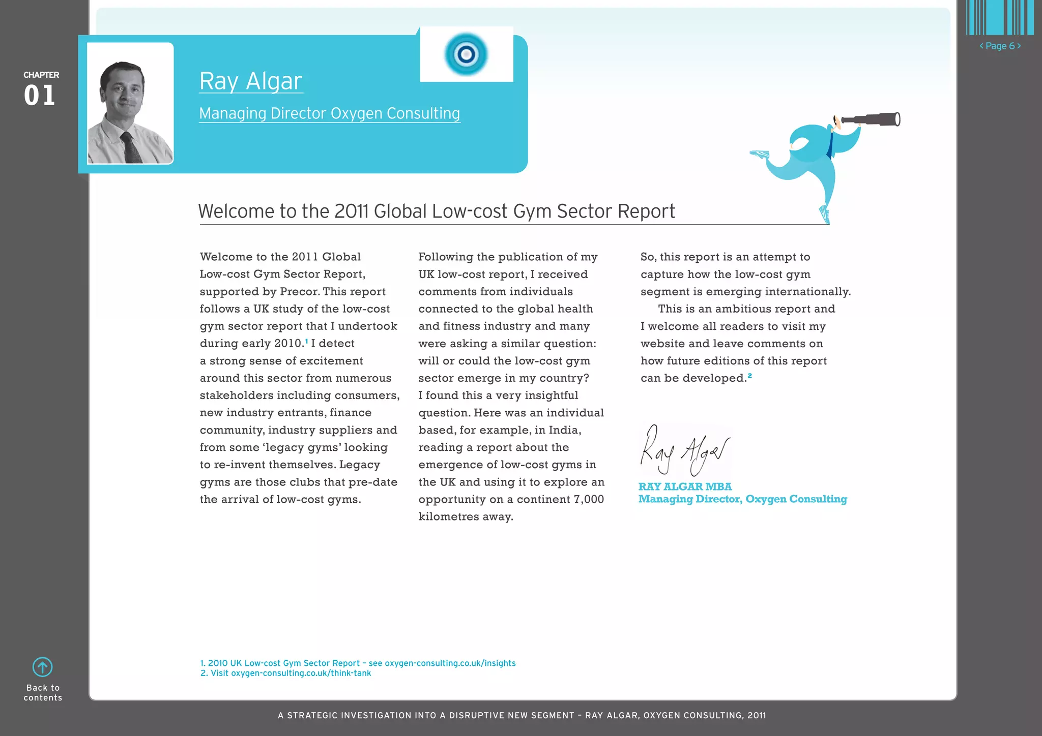 < Page 6 >

ChaPTER
           Ray Algar
01         Managing Director Oxygen Consulting




           welcome to the 2011 Global Low-cost Gym Sector Report

           Welcome to the 2011 Global                          Following the publication of my     So, this report is an attempt to
           Low-cost Gym Sector Report,                         UK low-cost report, I received      capture how the low-cost gym
           supported by Precor. This report                    comments from individuals           segment is emerging internationally.
           follows a UK study of the low-cost                  connected to the global health         This is an ambitious report and
           gym sector report that I undertook                  and fitness industry and many       I welcome all readers to visit my
           during early 2010. 1 I detect                       were asking a similar question:     website and leave comments on
           a strong sense of excitement                        will or could the low-cost gym      how future editions of this report
           around this sector from numerous                    sector emerge in my country?        can be developed. 2
           stakeholders including consumers,                   I found this a very insightful
           new industry entrants, finance                      question. Here was an individual
           community, industry suppliers and                   based, for example, in India,
           from some ‘legacy gyms’ looking                     reading a report about the
           to re-invent themselves. Legacy                     emergence of low-cost gyms in
           gyms are those clubs that pre-date                  the UK and using it to explore an   RAY ALGAR MBA
           the arrival of low-cost gyms.                       opportunity on a continent 7,000    Managing Director, Oxygen Consulting
                                                               kilometres away.




           1. 2010 UK low-cost Gym Sector Report – see oxygen-consulting.co.uk/insights
           2. Visit oxygen-consulting.co.uk/think-tank
 Back to
contents

                             A STRATEGIC INVESTIGATION INTO A DISRUPTIVE NEW SEGMENT – RAy AlGAR, OxyGEN CONSUlTING, 2011
 