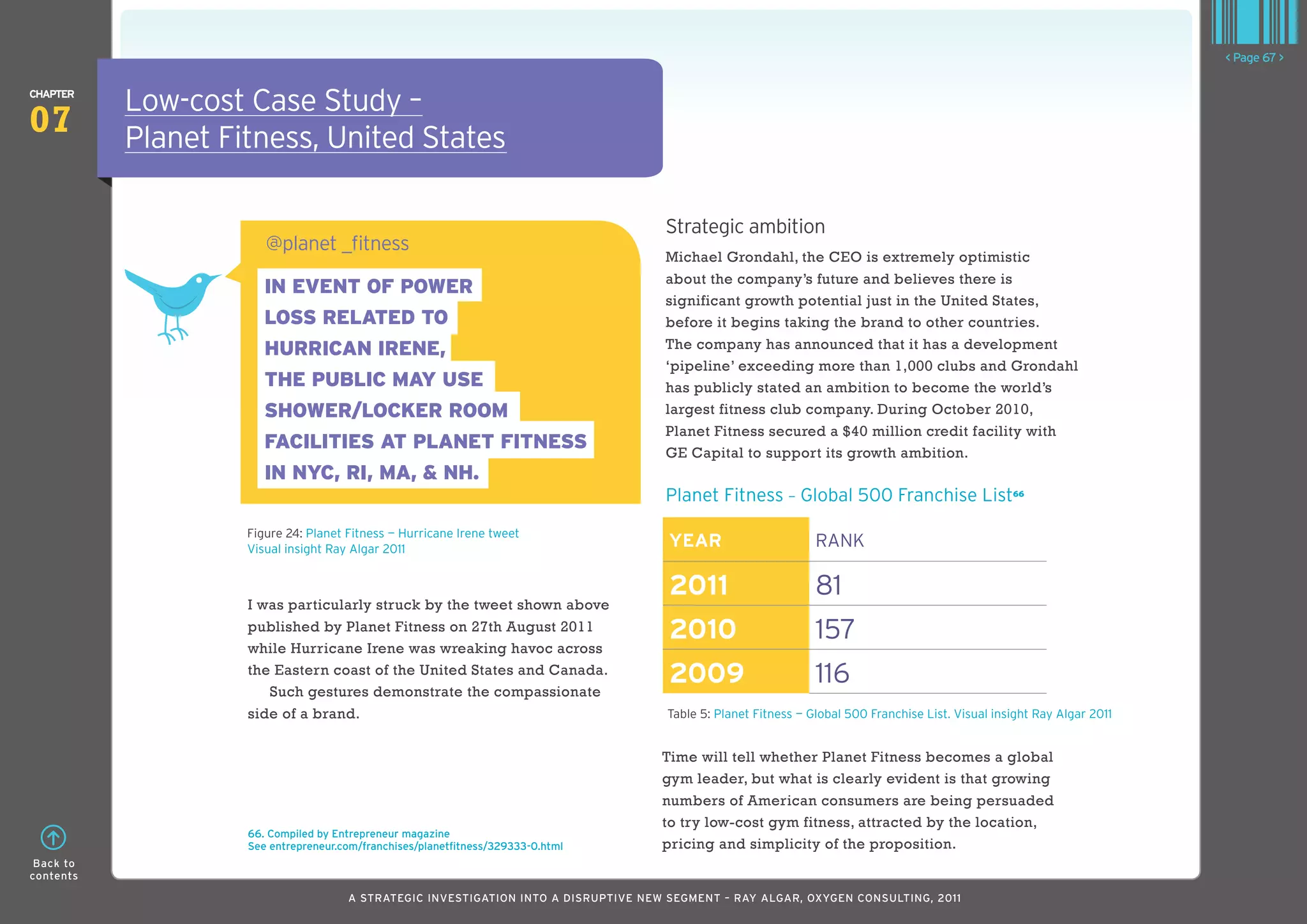 < Page 67 >

ChaPTER
           Low-cost Case Study –
07         Planet Fitness, United States

                                                                                     Strategic ambition
                       @planet _fitness
                                                                                     Michael Grondahl, the CEO is extremely optimistic
                                                                                     about the company’s future and believes there is
                       IN EVENT OF POWER
                                                                                     significant growth potential just in the United States,
                       LOSS RELATED TO                                               before it begins taking the brand to other countries.
                       HURRICAN IRENE,                                               The company has announced that it has a development
                                                                                     ‘pipeline’ exceeding more than 1,000 clubs and Grondahl
                       THE PUBLIC MAY USE                                            has publicly stated an ambition to become the world’s
                       SHOWER/LOCKER ROOM                                            largest fitness club company. During October 2010,
                                                                                     Planet Fitness secured a $40 million credit facility with
                       FACILITIES AT PLANET FITNESS                                  GE Capital to support its growth ambition.
                       IN NYC, RI, MA, & NH.
                                                                                     Planet Fitness — Global 500 Franchise List66
                    Figure 24: Planet Fitness — Hurricane Irene tweet
                    Visual insight Ray Algar 2011
                                                                                      YEaR                      RAnk

                                                                                      2011                      81
                    I was particularly struck by the tweet shown above
                    published by Planet Fitness on 27th August 2011                   2010                      157
                    while Hurricane Irene was wreaking havoc across
                    the Eastern coast of the United States and Canada.
                       Such gestures demonstrate the compassionate
                                                                                      2009                      116
                    side of a brand.                                                 Table 5: Planet Fitness — Global 500 Franchise List. Visual insight Ray Algar 2011


                                                                                     Time will tell whether Planet Fitness becomes a global
                                                                                     gym leader, but what is clearly evident is that growing
                                                                                     numbers of American consumers are being persuaded
                                                                                     to try low-cost gym fitness, attracted by the location,
                    66. Compiled by Entrepreneur magazine
                    See entrepreneur.com/franchises/planetfitness/329333-0.html      pricing and simplicity of the proposition.
 Back to
contents

                                      A STRATEGIC INVESTIGATION INTO A DISRUPTIVE NEW SEGMENT – RAy AlGAR, OxyGEN CONSUlTING, 2011
 