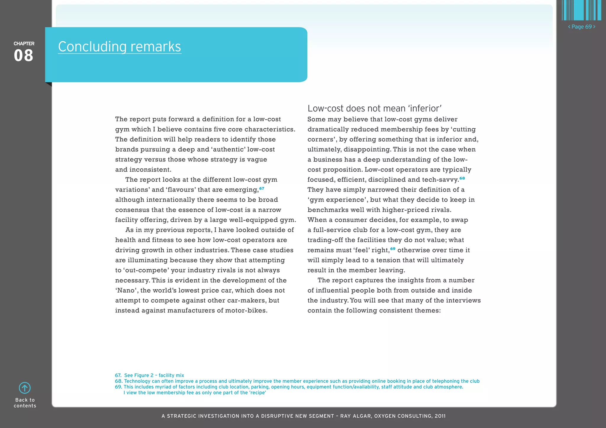 < Page 69 >

ChaPTER
           Concluding remarks
08

                                                                                                   Low-cost does not mean ‘inferior’
                   The report puts forward a definition for a low-cost                             Some may believe that low-cost gyms deliver
                   gym which I believe contains five core characteristics.                         dramatically reduced membership fees by ‘cutting
                   The definition will help readers to identify those                              corners’, by offering something that is inferior and,
                   brands pursuing a deep and ‘authentic’ low-cost                                 ultimately, disappointing. This is not the case when
                   strategy versus those whose strategy is vague                                   a business has a deep understanding of the low-
                   and inconsistent.                                                               cost proposition. Low-cost operators are typically
                       The report looks at the different low-cost gym                              focused, efficient, disciplined and tech-savvy. 68
                   variations’ and ‘flavours’ that are emerging,67                                 They have simply narrowed their definition of a
                   although internationally there seems to be broad                                ‘gym experience’, but what they decide to keep in
                   consensus that the essence of low-cost is a narrow                              benchmarks well with higher-priced rivals.
                   facility offering, driven by a large well-equipped gym.                         When a consumer decides, for example, to swap
                       As in my previous reports, I have looked outside of                         a full-service club for a low-cost gym, they are
                   health and fitness to see how low-cost operators are                            trading-off the facilities they do not value; what
                   driving growth in other industries. These case studies                          remains must ‘feel’ right, 69 otherwise over time it
                   are illuminating because they show that attempting                              will simply lead to a tension that will ultimately
                   to ‘out-compete’ your industry rivals is not always                             result in the member leaving.
                   necessary. This is evident in the development of the                                The report captures the insights from a number
                   ‘Nano’, the world’s lowest price car, which does not                            of influential people both from outside and inside
                   attempt to compete against other car-makers, but                                the industry. You will see that many of the interviews
                   instead against manufacturers of motor-bikes.                                   contain the following consistent themes:




                   67. See Figure 2 – facility mix
                   68. Technology can often improve a process and ultimately improve the member experience such as providing online booking in place of telephoning the club
                   69. This includes myriad of factors including club location, parking, opening hours, equipment function/availability, staff attitude and club atmosphere.
                       I view the low membership fee as only one part of the ’recipe’
 Back to
contents

                                      A STRATEGIC INVESTIGATION INTO A DISRUPTIVE NEW SEGMENT – RAy AlGAR, OxyGEN CONSUlTING, 2011
 