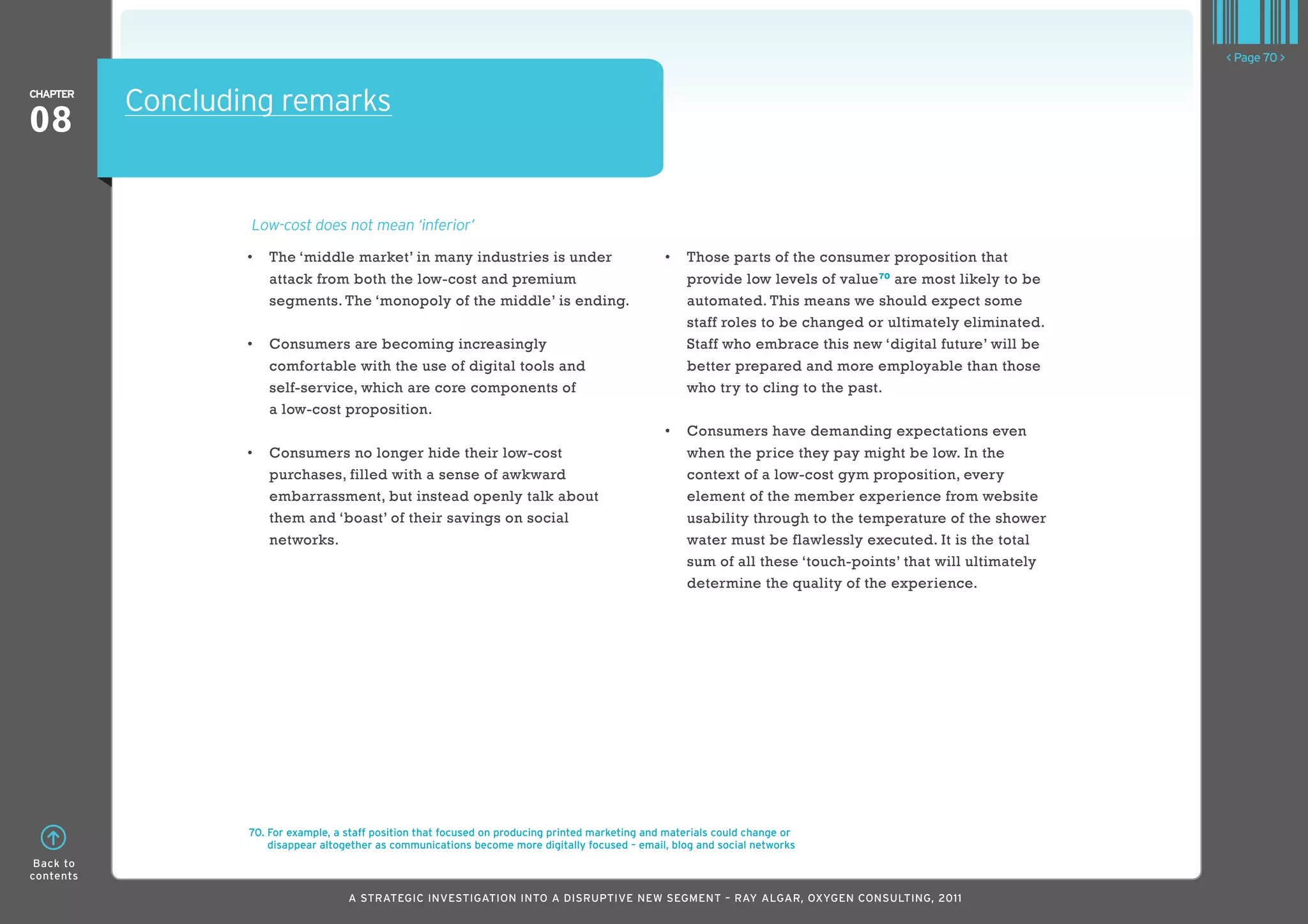 < Page 70 >

ChaPTER
           Concluding remarks
08

                   Low-cost does not mean ‘inferior’

                   •	 	 he	‘middle	market’	in	many	industries	is	under	
                      T                                                                             •	 	 hose	parts	of	the	consumer	proposition	that	
                                                                                                       T
                      attack from both the low-cost and premium                                        provide low levels of value 70 are most likely to be
                      segments. The ‘monopoly of the middle’ is ending.                                automated. This means we should expect some
                                                                                                       staff roles to be changed or ultimately eliminated.
                   •	 	 onsumers	are	becoming	increasingly	
                      C                                                                                Staff who embrace this new ‘digital future’ will be
                      comfortable with the use of digital tools and                                    better prepared and more employable than those
                      self-service, which are core components of                                       who try to cling to the past.
                      a low-cost proposition.
                                                                                                    •	 	 onsumers	have	demanding	expectations	even	
                                                                                                       C
                   •	 	 onsumers	no	longer	hide	their	low-cost	
                      C                                                                                when the price they pay might be low. In the
                      purchases, filled with a sense of awkward                                        context of a low-cost gym proposition, every
                      embarrassment, but instead openly talk about                                     element of the member experience from website
                      them and ‘boast’ of their savings on social                                      usability through to the temperature of the shower
                      networks.                                                                        water must be flawlessly executed. It is the total
                                                                                                       sum of all these ‘touch-points’ that will ultimately
                                                                                                       determine the quality of the experience.




                   70. For example, a staff position that focused on producing printed marketing and materials could change or
                       disappear altogether as communications become more digitally focused – email, blog and social networks
 Back to
contents

                                      A STRATEGIC INVESTIGATION INTO A DISRUPTIVE NEW SEGMENT – RAy AlGAR, OxyGEN CONSUlTING, 2011
 